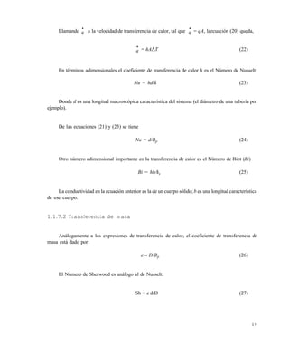 1 9
Llamando

q a la velocidad de transferencia de calor, tal que

q = qA, laecuación (20) queda,

q = hAT (22)
En términos adimensionales el coeficiente de transferencia de calor h es el Número de Nusselt:
Nu = hd/k (23)
Donde d es una longitud macroscópica característica del sistema (el diámetro de una tubería por
ejemplo).
De las ecuaciones (21) y (23) se tiene
Nu = d/Bp (24)
Otro número adimensional importante en la transferencia de calor es el Número de Biot (Bi)
Bi = hb/ks (25)
La conductividad en la ecuación anterior es la de un cuerpo sólido; b es una longitud característica
de ese cuerpo.
1.1.7.2 Transferencia de masa
Análogamente a las expresiones de transferencia de calor, el coeficiente de transferencia de
masa está dado por
 D/Bp (26)
El Número de Sherwood es análogo al de Nusselt:
Sh = d/D (27)
Este documento se cre€ con la versi€n gratuita de EVALUACI•N de eXpert PDF. Esta marca de agua se eliminar‚ al
comprar la licencia de la versi€n completa de eXpert PDF. Visite www.avanquest.es para obtener m‚s informaci€n
 