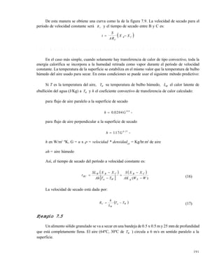 191
De esta manera se obtiene una curva como la de la figura 7.9. La velocidad de secado para el
período de velocidad constante será R C y el tiempo de secado entre B y C es:
 t
S
AR
X X
C
B C 
7 . 5 . 2 M é t o d o p r e d i c t i v o p a r a e t a p a d e s e c a d o a v e l o c i d a d c o n s t a n t e
En el caso más simple, cuando solamente hay transferencia de calor de tipo convectivo, toda la
energía calorífica se incorpora a la humedad retirada como vapor durante el período de velocidad
constante. La temperatura de la superficie se estabiliza en el mismo valor que la temperatura de bulbo
húmedo del aire usado para secar. En estas condiciones se puede usar el siguiente método predictivo:
Si T es la temperatura del aire, TW su temperatura de bulbo húmedo, LW el calor latente de
ebullición del agua (J/Kg) a TW y h el coeficiente convectivo de transferencia de calor calculado:
para flujo de aire paralelo a la superficie de secado
h G 0 0204 0 8
. . ,
para flujo de aire perpendicular a la superficie de secado
h G 117 0 37
. . ,
h en W/m2
ºK, G = u x  = velocidad * densidadah
= Kg/hr.m2
de aire
ah = aire húmedo
Así, el tiempo de secado del período a velocidad constante es:
 
 
 
)( WWAK
XXS
TTAh
XXSL
t
Sg
CB
Wa
CBW
RC





 (16)
La velocidad de secado está dada por:
 Wa
W
C TT
L
h
R  (17)
Ejemplo 7.5
Un alimento sólido granulado se va a secar en una bandeja de 0.5 x 0.5 m y 25 mm de profundidad
que está completamente llena. El aire (64ºC, 30ºC de TW ) circula a 6 m/s en sentido paralelo a la
superficie.
Este documento se cre€ con la versi€n gratuita de EVALUACI•N de eXpert PDF. Esta marca de agua se eliminar‚ al
comprar la licencia de la versi€n completa de eXpert PDF. Visite www.avanquest.es para obtener m‚s informaci€n
 