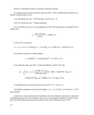 192
Estimar la velocidad de secado en el período velocidad constante.
En el diagrama psicrométrico, para los valores de 64ºC y 30ºC de temperaturas de bulbo seco y
húmedo respectivamente, se lee:
13 gr agua/Kg de aire seco = 0.013 Kg agua / Kg aire seco = W
0.975 m3
/ Kg de aire seco = Volumen específico
Como cada Kg de aire seco está acompañado por 0.013 Kg de agua (W), la densidad del aire
húmedo será:
3
3
0391
9750
01301
m/Kg.
m.
Kg.Kg



El valor de G es entonces:
G = u  = 6 m / s ( 1.039 Kg /m 3 ) = ( 6.23 Kg / s m2 ) 3600 s/ hr = 22442 Kg / hr m2
El coeficiente convectivo se halla mediante:
Kºm/W.)(.G.h .. 28080
7361224420204002040 
En las tablas de vapor, para 30ºC, el calor de ebullición es 2430.51 KJ / Kg
    smKgC
KgKJ
KmW
TT
L
h
R Wa
W
C
23
2
/10*864.03064
/51.2430
/73.61 



= (0.864*10-3
Kg / m2
s )3600 s / hr = 3.11 Kg / m2
hr
La velocidad total de evaporación para un área de 0.5 x 0.5 = 0.25 m2
es:
Velocidad de evaporación en el área de la bandeja = R C A = ( 3.11 Kg / m2 hr )0.25 m2 = 0.778
Kg de agua/hr.
Cuando otro u otros mecanismos de transferencia de calor (radiación, microondas, conducción)
suministran una parte del calor al producto que se seca, la temperatura superficial es un poco mayor
que la de bulbo húmedo (permaneciendo constante en tal valor), (Heldman, Hartel, 1997).
Este documento se cre€ con la versi€n gratuita de EVALUACI•N de eXpert PDF. Esta marca de agua se eliminar‚ al
comprar la licencia de la versi€n completa de eXpert PDF. Visite www.avanquest.es para obtener m‚s informaci€n
 