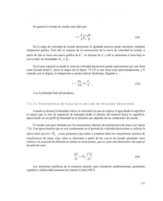 193
7 . 5 . 3 C á l c u l o d e l p e r í o d o d e s e c a d o p a r a e t a p a d e v e l o c i d a d
d e c r e c i e n t e
En general el tiempo de secado está dado por:
 1
2
X
X R
dX
A
S
t (18)
En la etapa de velocidad de secado decreciente la igualdad anterior puede calcularse mediante
integración gráfica. Para ello se requiere de la construcción de la curva de velocidad de secado; a
partir de ella se traza una nueva gráfica de R 1
en función de X, y allí se determina el área bajo la
curva entre las humedades X2 y X1.
En el caso especial en donde la zona de velocidad decreciente puede representarse por una línea
recta trazada desde C, hasta el origen (en la figura 7.9 CE es una línea recta aproximadamente, y E
coincide con el origen); la integración se puede realizar fácilmente, llegando a :
t
SX
AR
X
X
C
C
c
 ln , (19)
X es la humedad final del producto.
7.5.3.1 Transferencia de masa en el período de velocidad decreciente
Cuando se alcanza la humedad crítica, la velocidad a la que se evapora el agua desde la superficie
es mayor que la rata de migración de humedad desde el interior del material hacia la superficie,
apareciendo así un perfil de humedad en el alimento que depende de las condiciones de secado.
El secado está pues limitado por los mecanismos internos de transferencia de masa (ver figura
7.8). Una aproximación que se usa comúnmente en el período de velocidad decreciente es utilizar la
difusividad efectiva efD , como parámetro que reúne o combina todos los mecanismos internos de
transferencia de masa. Este valor se determina a partir de las curvas de secado ajustando estos
valores a la ecuación de difusión en estado no estacionario, que es, para una dimensión x de espesor
de película seca:
2
2
x
X
D
t
X
ef





(20)
Las soluciones analíticas de la ecuación anterior, para transporte unidimensional, geometrías
regulares y difusividad constante las reportó Crank (1967):
Este documento se cre€ con la versi€n gratuita de EVALUACI•N de eXpert PDF. Esta marca de agua se eliminar‚ al
comprar la licencia de la versi€n completa de eXpert PDF. Visite www.avanquest.es para obtener m‚s informaci€n
 