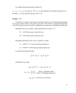 197
Las entalpías del producto pueden calcularse de:
h p = (c pS + X c w )( T -To)o), para Too = 0ºC y cps el calor específico de los sólidos del material; X la
humedad; c w el calor específico del agua entre T y Too.
Ejemplo 7.6
Una cámara de secado se usa para secar un alimento entre 68% y 6% de humedad (base húmeda).
El aire entra al sistema a 60ºC y 10% de HR y sale a 40ºC y 70% de HR. La temperatura del producto
es de 25ºC durante el secado. Calcular la cantidad de aire necesario por un kilogramo de sólido seco.
Humedades del aire a la entrada y salida (según ubicación en figura 7.7):
W1 = 0.0335 Kg de agua / Kg de aire seco
W2 = 0.0128 Kg de agua / Kg de aire seco
Humedades del producto (base seca) a la entrada y la salida:
X1 = 0.68/0.32 =2.125 Kg de agua/Kg de sólido seco
X2 = 0.06/0.94 = 0.0625 Kg de agua/Kg de sólido seco
La expresión del balance del agua:
mA

W2
+ mp

X1 = mA

W1
+ mp

X 2
al dividirla por mp

queda:
(m mA P
 
/ ) W2
+ X 1 = (m mA P
 
/ ) W1
+ X 2
(m mA P
 
/ )=
osec.KgAire/KgAgua)0335.00128.0(
KgSS/KgAgua)125.20625.0(
WW
XX
12
12





(m mA P
 
/ ) = 99.6 Kg Aire seco/ Kg SS
Este documento se cre€ con la versi€n gratuita de EVALUACI•N de eXpert PDF. Esta marca de agua se eliminar‚ al
comprar la licencia de la versi€n completa de eXpert PDF. Visite www.avanquest.es para obtener m‚s informaci€n
 