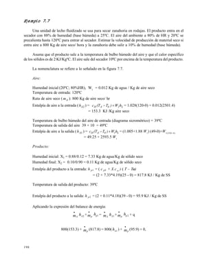 198
Ejemplo 7.7
Una unidad de lecho fluidizado se usa para secar zanahoria en rodajas. El producto entra en el
secador con 88% de humedad (base húmeda) a 25ºC. El aire del ambiente a 80% de HR y 20ºC se
precalienta hasta 120ºC para entrar al secador. Estimar la velocidad de producción de material seco si
entra aire a 800 Kg de aire seco/ hora y la zanahoria debe salir a 10% de humedad (base húmeda).
Asuma que el producto sale a la temperatura de bulbo húmedo del aire y que el calor específico
de los sólidos es de 2 KJ/KgºC. El aire sale del secador 10ªC por encima de la temperatura del producto.
La nomenclatura se refiere a lo señalado en la figura 7.7.
Aire:
Humedad inicial (20ºC; 80%HR), W2
= 0.012 Kg de agua / Kg de aire seco
Temperatura de entrada: 120ºC
Rata de aire seco ( Am ): 800 Kg de aire seco/ hr
Entalpía de aire a la entrada ( 2Ah ) = L20AH hW)T(Tc  = 1.028(120-0) + 0.012(2501.4)
= 153.3 KJ /Kg aire seco
Temperatura de bulbo húmedo del aire de entrada (diagrama sicrométrico) = 39ºC
Temperatura de salida del aire 39 + 10 = 49ºC
Entalpía de aire a la salida ( 1Ah ) = L10AH hW)T(Tc  = (1.005+1.88 W1
) (49-0)+W1(2501.4)
= 49.25 + 2593.5 W1
Producto:
Humedad inicial: X1 = 0.88/0.12 = 7.33 Kg de agua/Kg de sólido seco
Humedad final: X2 = 0.10/0.90 = 0.11 Kg de agua/Kg de sólido seco
Entalpía del producto a la entrada: h p1 = ( c pS + X c w ) ( T – To)o)
= (2 + 7.33*4.19)(25 - 0) = 817.8 KJ / Kg de SS
Temperatura de salida del producto: 39ºC
Entalpía del producto a la salida: h p2 = (2 + 0.11*4.18)(39 - 0) = 95.9 KJ / Kg de SS
Aplicando la expresión del balance de energía:
mA

hA2 + mp

hp1 = mA

hA1 + mp

hp2 + q
800(153.3) + mp

(817.8) = 800(hA1 ) + mp

(95.9) + 0,
Este documento se cre€ con la versi€n gratuita de EVALUACI•N de eXpert PDF. Esta marca de agua se eliminar‚ al
comprar la licencia de la versi€n completa de eXpert PDF. Visite www.avanquest.es para obtener m‚s informaci€n
 