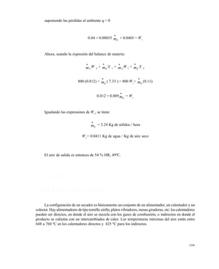 199
suponiendo las pérdidas al ambiente q = 0
0.04 + 0.00035 mp

+ 0.0405 = W1
Ahora, usando la expresión del balance de materia:
mA

W 2 + mp

X 1 = mA

W 1 + mp

X 2
800 (0.012) + mp

( 7.33 ) = 800 W1
+ mp

(0.11)1)
0.012 + 0.009mp

= W1
Igualando las expresiones de W1
, se tiene:
mp

= 3.24 Kg de sólidos / hora
W1
= 0.0411 Kg de agua / Kg de aire seco
El aire de salida es entonces de 54 % HR, 49ºC.
7 . 7 S E C A D O R E S
7 . 7 . 1 C o m p o n e n t e s d e u n s e c a d o r
La configuración de un secador es básicamente un conjunto de un alimentador, un calentador y un
colector. Hay alimentadores detipo tornillo sinfín, platos vibradores, mesas giradoras, etc; los calentadores
pueden ser directos, en donde el aire se mezcla con los gases de combustión, o indirectos en donde el
producto se calienta con un intercambiados de calor. Las temperaturas máximas del aire están entre
648 a 760 ºC en los calentadores directos y 425 ºC para los indirectos.
Este documento se cre€ con la versi€n gratuita de EVALUACI•N de eXpert PDF. Esta marca de agua se eliminar‚ al
comprar la licencia de la versi€n completa de eXpert PDF. Visite www.avanquest.es para obtener m‚s informaci€n
 