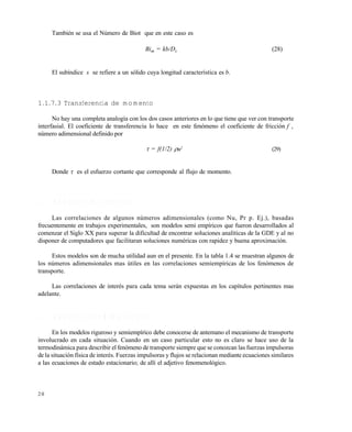 2 0
También se usa el Número de Biot que en este caso es
Bim = kb/Ds (28)
El subíndice s se refiere a un sólido cuya longitud característica es b.
1.1.7.3 Transferencia de momento
No hay una completa analogía con los dos casos anteriores en lo que tiene que ver con transporte
interfasial. El coeficiente de transferencia lo hace en este fenómeno el coeficiente de fricción f ,
número adimensional definido por
 = f(1/2) u2
(29)
Donde  es el esfuerzo cortante que corresponde al flujo de momento.
1 . 2 M O D E L O S S E M I E M P Í R I C O S
Las correlaciones de algunos números adimensionales (como Nu, Pr p. Ej.), basadas
frecuentemente en trabajos experimentales, son modelos semi empíricos que fueron desarrollados al
comenzar el Siglo XX para superar la dificultad de encontrar soluciones analíticas de la GDE y al no
disponer de computadores que facilitaran soluciones numéricas con rapidez y buena aproximación.
Estos modelos son de mucha utilidad aun en el presente. En la tabla 1.4 se muestran algunos de
los números adimensionales mas útiles en las correlaciones semiempíricas de los fenómenos de
transporte.
Las correlaciones de interés para cada tema serán expuestas en los capítulos pertinentes mas
adelante.
1 . 3 M O D E L O S F E N O M E N O L Ó G I C O S
En los modelos riguroso y semiempírico debe conocerse de antemano el mecanismo de transporte
involucrado en cada situación. Cuando en un caso particular esto no es claro se hace uso de la
termodinámica para describir el fenómeno de transporte siempre que se conozcan las fuerzas impulsoras
de la situación física de interés. Fuerzas impulsoras y flujos se relacionan mediante ecuaciones similares
a las ecuaciones de estado estacionario; de allí el adjetivo fenomenológico.
Este documento se cre€ con la versi€n gratuita de EVALUACI•N de eXpert PDF. Esta marca de agua se eliminar‚ al
comprar la licencia de la versi€n completa de eXpert PDF. Visite www.avanquest.es para obtener m‚s informaci€n
 