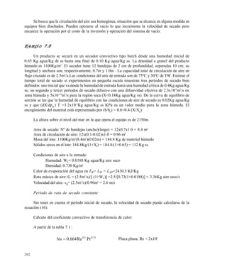202
Se busca que la circulación del aire sea homogénea, situación que se alcanza en alguna medida en
equipos bien diseñados. Pueden operarse al vacío lo que incrementa la velocidad de secado pero
encarece la operación por el costo de la inversión y operación del sistema de vacío.
Ejemplo 7.8
Un producto se secará en un secador convectivo tipo batch desde una humedad inicial de
0.65 Kg agua/Kg de ss hasta una final de 0.10 Kg agua/Kg ss. La densidad a granel del producto
húmedo es 1100Kg/m3
. El secador tiene 12 bandejas de 2 cm de profundidad, separadas 10 cm; su
longitud y anchura son, respectivamente, 0.7m y 1.0m . La capacidad total de circulación de aire en
flujo cruzado es de 2.5m3
/s.Las condiciones del aire de entrada son de 75ºC y 30ºC de TW. Estimar el
tiempo total de secado si experimentos en pequeña escala muestran tres períodos de secado bien
definidos: uno inicial que va desde la humedad de entrada hasta una humedad crítica de 0.4Kg agua/Kg
ss; un segundo y tercer períodos de secado difusivo con una difusividad efectiva de 2.3x10-9
m2
/s en
zona húmeda y 5x10-10
m2
/s para la región seca (X<0.18Kg agua/Kg ss). De la curva de equilibrio de
sorción se lee que la humedad de equilibrio con las condiciones de aire de secado es 0.02Kg agua/Kg
ss y que (dX/dpW
) T =3.2x10-2
Kg agua/Kg ss KPa es un valor medio para la zona húmeda. El
encogimiento del material está representado por (b/b0
) = 0.6+0.4 (X/X0
).
La altura sobre el nivel del mar en la que opera el equipo es de 2150m.
Area de secado: Nº de bandejas (ancho)(largo) = 12x0.7x1.0 = 8.4 m2
Area de circulación de aire: 12x(0.1-0.02)x1.0 = 0.96 m2
Masa del lote: 1100Kg/m3
(8.4m2
)(0.02m) = 184.8 Kg de material húmedo
Sólidos secos en el lote: 184.8Kg/(1+Xi) = 184.8/(1+0.65) = 112 Kg ss
Condiciones de aire a la entrada:
Humedad: W1= 0.0188 Kg agua/Kg aire seco
Densidad: 0.730 Kg/m3
Calor de evaporación del agua en TW= LW = L30º=2430.5 KJ/Kg
Rata másica de aire: G = (2.5m3
/s)/[ (1+W1)] =2.5/[0.73(1+0.0188)] = 3.36Kg aire seco/s
Velocidad del aire: vg= (2.5m3
/s)/0.96m2
= 2.6 m/s
Período de rata de secado constante
Sin tener en cuenta el período inicial de secado, la velocidad de secado puede calcularse de la
ecuación (16):
Cálculo del coeficiente convectivo de transferencia de calor:
A partir de la tabla 7.1 :
33.05.0
PrRe664.0Nu Placa plana, Re < 2x105
Este documento se cre€ con la versi€n gratuita de EVALUACI•N de eXpert PDF. Esta marca de agua se eliminar‚ al
comprar la licencia de la versi€n completa de eXpert PDF. Visite www.avanquest.es para obtener m‚s informaci€n
 