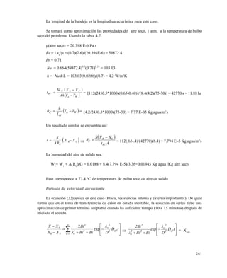 203
La longitud de la bandeja es la longitud característica para este caso.
Se tomará como aproximación las propiedades del aire seco, 1 atm, a la temperatura de bulbo
seco del problema. Usando la tabla 4.7.
(aire seco) = 20.398 E-6 Pa.s
Re = Lva
/ = (0.7)(2.6)/(20.398E-6) = 59872.4
Pr = 0.71
Nu = 0.664(59872.4)0.5
(0.71)0.33
= 103.03
h = Nu k/L = 103.03(0.0286)/(0.7) = 4.2 W/m2
K
 
 




Wa
CBW
RC
TTAh
XXSL
t [112(2430.5*1000)(0.65-0.40)]/[8.4(4.2)(75-30)] = 42770 s = 11.88 hr
  Wa
W
C TT
L
h
R (4.2/2430.5*1000)(75-30) = 7.77 E-05 Kg agua/m2
s
Un resultado similar se encuentra así:
 t
S
AR
X X
C
B C  
 
At
XXS
R
RC
CB
C

 = 112(.65-.4)/(42770)(8.4) = 7.794 E -5 Kg agua/m2
s
La humedad del aire de salida sea:
W2
= W1
+ A(RC
)/G = 0.0188 + 8.4(7.794 E-5)/3.36=0.01945 Kg agua /Kg aire seco
Esto corresponde a 73.4 ªC de temperatura de bulbo seco de aire de salida
Per•odo de velocidad decreciente
La ecuación (22) aplica en este caso (Placa, resistencias interna y externa importantes). De igual
forma que en el tema de transferencia de calor en estado inestable, la solución en series tiene una
aproximación de primer término aceptable cuando ha suficiente tiempo (10 a 15 minutos) después de
iniciado el secado.
















tD
DBiBi
Bi
XX
XX
eff
n
n nS
S
2
2
1
22
2
0
exp
2 
 










tD
D
λ
exp
BiBiλ
2Bi
ef2
2
n
22
n
2
= XAD
Este documento se cre€ con la versi€n gratuita de EVALUACI•N de eXpert PDF. Esta marca de agua se eliminar‚ al
comprar la licencia de la versi€n completa de eXpert PDF. Visite www.avanquest.es para obtener m‚s informaci€n
 