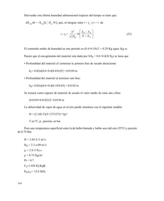 204
Derivando esta †ltima humedad adimensional respecto del tiempo se tiene que:
dXAD
/dt = -XAD
[1
2
Def
/b2
], que, al integrar entre t = tC
y t = t da
t - tC
= 







S
S0
ef
2
1
2
XX
XX
ln
Dλ
b
(27)
El contenido medio de humedad en este per€odo es (0.4+0.18)/2 = 0.29 Kg agua/ Kg ss
Puesto que el encogimiento del material esta dado por b/b0 = 0.6+0.4(X/X0) se tiene que
• Profundidad del material al comenzar la primera fase de secado decreciente:
bC= 0.02m[0.6+0.4(0.4/0.65] = 0.0169 m
• Profundidad del material al terminar esta fase:
bD= 0.02m[0.6+0.4(0.18/0.65] = 0.0142 m
Se tomar‚ como espesor de material de secado el valor medio de estas dos cifras:
(0.0169+0.0142)/2= 0.0156 m
La difusividad de vapor de agua en el aire puede simularse con el siguiente modelo:
D = (2.16E-5)(T+273/273)1.8
(p)-1
T en ‡C, p , presi•n, en bar
Para una temperatura superficial entre la de bulbo h†medo y bulbo seco del aire (55‡C) y presi•n
de 0.78 Bar
D = 3.85 E-5 m2
/s
Def = 2.3 e-09 m2
/s
 = 2 E-5 Pa.s
= 0.73 Kg/m3
Pr = 0.7
Ch=1.026 Kj/KgK
PW)55ˆ= 15.8 KPa
Este documento se cre€ con la versi€n gratuita de EVALUACI•N de eXpert PDF. Esta marca de agua se eliminar‚ al
comprar la licencia de la versi€n completa de eXpert PDF. Visite www.avanquest.es para obtener m‚s informaci€n
 