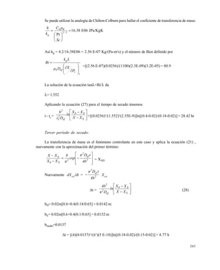 205
Se puede utilizar la analogía de Chilton-Colburn para hallar el coeficiente de transferencia de masa:







 3/2
Pr
Sc
pC
k
h Wh
g
16.38 E06 JPa/KgK
Así kg = 4.2/16.38E06 = 2.56 E-07 Kg/(Pa-m2
s) y el número de Biot definido por
t
v
efS
g
P
XDρ
Lk
Bi











=[(2.56 E-07)(0.0256)/(1100)(2.3E-09)(3.2E-05) = 80.9
La solución de la ecuación tan=Bi/ da
= 1.552
Aplicando la ecuación (27) para el tiempo de secado tenemos:
t - tC
= 







S
S0
ef
2
1
2
XX
XX
ln
Dλ
b
=[(0.0256)2
/(1.552)2
(2.35E-9)]ln[(0.4-0.02)/(0.18-0.02)] = 28.42 hr
Tercer per•odo de secado:
La transferencia de masa es el fenómeno controlante en este caso y aplica la ecuación (21) ,
nuevamente con la aproximación del primer término:











2
ef
2
2
S0
S
4b
tDπ
exp
π
8
XX
XX
= XAD
Nuevamente dXAD
/dt = 2
ef
2
4b
tDπ
 XAD
t = 







S
S0
ef
2
2
XX
XX
ln
Dπ
4b
(28)
bD= 0.02m[0.6+0.4(0.18/0.65] = 0.0142 m
bE= 0.02m[0.6+0.4(0.1/0.65] = 0.0132 m
bmedio=0.0137
t = [(4)(0.0137)2
/(2
)(5 E-10)]ln[(0.18-0.02)/(0.15-0.02)] = 8.77 h
Este documento se cre€ con la versi€n gratuita de EVALUACI•N de eXpert PDF. Esta marca de agua se eliminar‚ al
comprar la licencia de la versi€n completa de eXpert PDF. Visite www.avanquest.es para obtener m‚s informaci€n
 