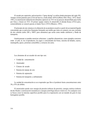 208
7 . 8 S E C A D O P O R A S P E R S I Ó N ( S A )
El secado por aspersi•n, pulverizaci•n o "spray drying" se utiliza desde principios del siglo XX.
Aunque existen patentes para el SA de huevos y leche desde 1850 (LaMont,1865; Percy, 1872; Stauf,
1901), la atomizaci•n industrial de alimentos apareci• en 1913 en un proceso desarrollado para leche
por Grey y Jensen en 1913. El primer equipo rotativo lo desarroll• el alem‚n Kraus (1912) pero,
comercialmente se conoci• gracias al danƒs Nyro (1933) (Masters, 1991).
El principio de este sistema es la obtenci•n de un producto en polvo a partir de un material l€quido
concentrado que se pulveriza finamente formando una niebla que entra en contacto con una corriente
de aire caliente (entre 200 y 300‡C para alimentos) que act†a como medio calefactor y fluido de
transporte.
Genƒricamente se pueden atomizar soluciones y papillas alimenticias; como ejemplos concretos
est‚n el cafƒ, tƒ, los ovoproductos, los jugos o concentrados de frutas, mezclas de helados, sueros,
mantequilla, queso, prote€nas comestibles y extractos de carne.
7 . 8 . 1 C o m p o n e n t e s d e u n s i s t e m a d e a t o m i z a c i ó n
Los elementos de un secador de este tipo son:
• Unidad de concentraci•n
• Atomizador
• C‚mara de secado
• Sistema de manejo de aire
• Sistema de separaci•n
• Sistema de transporte y enfriamiento
La unidad de concentraci•n es un evaporador que lleve el producto hasta concentraciones entre
30 y 55% de s•lidos.
El atomizador puede usar energ€a de presi•n (toberas de presi•n), energ€a cinƒtica (toberas
de dos fluidos o atomizaci•n neum‚tica) o energ€a centr€fuga (discos rotativos). En cualquier caso
se busca crear la m‚xima superficie posible para la evaporaci•n con un tama‰o de gota lo mas
homogƒneo posible.
Este documento se cre€ con la versi€n gratuita de EVALUACI•N de eXpert PDF. Esta marca de agua se eliminar‚ al
comprar la licencia de la versi€n completa de eXpert PDF. Visite www.avanquest.es para obtener m‚s informaci€n
 