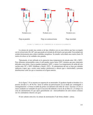 209
Flujo en paralelo Flujo en contracorriente Flujo mezclado
FIGURA 7.17 ARREGLOS DE CORRIENTES EN UN SECADOR DE ASPERSIÓN
La cámara de secado mas común es de tipo cilíndrico con un cono inferior que hace un ángulo
con la vertical entre 40 y 60º para que pueda ser retirado de allí el polvo por gravedad. Esta unidad está
aislada térmicamente para reducir pérdidas energéticas. Su tamaño varía desde unos metros hasta 30
metros de altura en las unidades mas grandes.
Típicamente, el aire utilizado en la operación tiene temperaturas de entrada entre 100 y 300ºC.
Para alimentos termoestables como el café pueden usarse hasta 250ºC mientras que para materiales
delicados como leche o huevos pueden manejarse 100ºC o menos. Las temperaturas de salida del aire
oscilan entre 50º y 100ºC (Heldman y Hartel, 1997). El calentamiento del aire se hace por métodos
indirectos (vapor, gas o aceite como medios calefactores) o directo (gas o electricidad) y presenta
distribuciones como las que se muestran en la figura anterior.
7 . 8 . 2 D e s c r i p c i ó n d e u n e q u i p o
En la figura 7.18 se muestra un esquema de un atomizador. El producto líquido se bombea (1) a
presión elevada (3 a 48 M Pa) hasta la turbina de pulverización (2) en donde por centrifugado o
estrangulamiento se forma la niebla de gotitas con diámetros del orden de varios micrones. El aire se
mueve mediante un ventilador (4) que lo succiona del ambiente a través de un filtro (3) y lo dirige a la
zona de calentamiento (5) que opera generalmente con intercambiadores de calor (menos comunes
son los calentadores directos con gas).
El aire caliente entra (6) a la cámara de atomización (7) de forma cilindro - cónica.
Este documento se cre€ con la versi€n gratuita de EVALUACI•N de eXpert PDF. Esta marca de agua se eliminar‚ al
comprar la licencia de la versi€n completa de eXpert PDF. Visite www.avanquest.es para obtener m‚s informaci€n
 