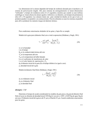 211
Las dimensiones de la cámara dependen del tiempo de residencia deseado para el producto y el
sistema de pulverización elegido. Allí, para sistemas de estrangulamiento se tienen dimensiones
"estilizadas" y tiempos de residencia cortos (4 a 6 segundos), mientras que cuando se usan turbinas
centrífugas se tienen alturas de cámara iguales o inferiores a su diámetro, con tiempos de permanencia
altos (25 a 30 segundos). Las cámaras tienen una gran variedad de diseños en los que el aire y el
producto pueden ir en paralelo o en contracorriente. Para los alimentos se usan los sistemas en paralelo
pues allí se producen los menores riesgos de deterioro térmico.
7 . 8 . 4 C á l c u l o s e n s e c a d o r e s d e a s p e r s i ó n
Para condiciones estacionarias alrededor de las gotas y bajos Re se cumple:
Modelo de la gota pura (diámetro final cero o total evaporación) (Heldman y Singh, 1981)
 
 wag
cr
TTK
d
h
dd
T
t



  82
2
011 
(29)
w es la humedad
t es el tiempo
Kg es la conductividad térmica del aire
Ta es la temperatura del aire
TW es la temperatura de bulbo húmedo
h es el coeficiente de transferencia de calor
 es el calor latente de vaporización a TW
d0 el diámetro inicial de la gota (En el tiempo infinito d es igual a cero)
1 densidad inicial de la gota
Modelo de diámetro final finito (Heldman y Singh, 1981)
 
 wag
cr
TTK
dd
t



8
2
22
2
11 
(30)
d1 es el diámetro inicial
d2 es el diámetro final
2 la densidad final
Ejemplo 7.9
Determine el tiempo de secado considerando los modelos de gota pura y de gota de diámetro final
finito al secar un alimento de densidad inicial 1030 Kg/m3
con aire a 120ºC y 0.025 Kg de agua /Kg de
aire seco. El diámetro inicial de la gota es de 25 m y el final de 10 m. Asumir condiciones estacionarias
para las gotas.
Este documento se cre€ con la versi€n gratuita de EVALUACI•N de eXpert PDF. Esta marca de agua se eliminar‚ al
comprar la licencia de la versi€n completa de eXpert PDF. Visite www.avanquest.es para obtener m‚s informaci€n
 