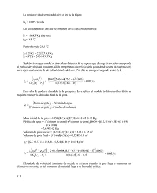 212
La conductividad térmica del aire se lee de la figura:
Kg = 0.035 W/mK
Las características del aire se obtienen de la carta psicrométrica:
H = 196KJ/Kg aire seco
tW = 43 ºC
Punto de rocío 28,6 ºC
(120ºC) = 2202,7 KJ/Kg
(43ºC) = 2404.4 KJ/Kg
Se deberá escoger uno de los dos calores latentes. Si se supone que el rango de secado corresponde
al período de velocidad constante, allí la temperatura superficial de la gota (donde ocurre la evaporación)
será aproximadamente la de bulbo húmedo del aire. Por ello se escoge el segundo valor de .
 
 wag
cr
TTK
d
t


8
2
01
=
     
  43120035.08
10006254.24041050
2

E
= 0.073 s
Este valor lo produce el modelo de la gota pura. Para aplicar el modelo de diámetro final finito se
requiere conocer la densidad final de la gota.
 
  volumendeCambiogotadeVolumen
aguadePérdidagotadeMasa
....
....
1
1
2



Masa inicial de la gota = (1030)(4/3)()(12,5E-6)3
=8.43 E-12 Kg
Pérdida de agua = [(Volumen de gota)1-(Volumen de gota)2
]1000 =[(12,5E-6)3
-(5E-6)3](4/3)
()(1000)
=7,658E-12 Kg
Volumen de gota inicial = (12,5E-6)3
(4/3)() = 8,181 E-15 m3
Volumen de gota final = (5 E-6)3(4/3)()= 0,524 E-15 m3
2
= [(2,7-0,77)E-11/(8,181-0,524)E-15]= 1469 Kg/m3
 
 
    
  43120035.08
)1000(610146962510304.2404
8
222
22
2
11






EE
TTK
dd
t
wag
cr

= 0.055 s
El período de velocidad constante de secado se alcanza cuando la gota llega a mantener un
diámetro constante; en tal momento el material llega a su humedad crítica.
Este documento se cre€ con la versi€n gratuita de EVALUACI•N de eXpert PDF. Esta marca de agua se eliminar‚ al
comprar la licencia de la versi€n completa de eXpert PDF. Visite www.avanquest.es para obtener m‚s informaci€n
 