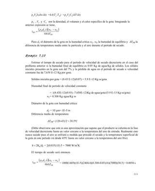 213
P
VP
(dw/dt) =hA(Ta
-TW
) +P
VP
CP
(dT/dt)
P
, VP
y CP
son la densidad, el volumen y el calor específico de la gota: Integrando la
anterior expresión se tiene,
  
PR
ECCP
RD
Th
wwd
t



6

Para dC el diámetro de la gota en la humedad crítica wC, wE la humedad de equilibrio y TPR la
diferencia de temperatura media entre la partícula y el aire durante el período de secado.
Ejemplo 7.10
Estimar el tiempo de secado para el período de velocidad de secado decreciente en el caso del
problema anterior si la humedad final de equilibrio es 0.05 Kg de agua/Kg de sólidos. Los sólidos
iniciales presentes en la gota son del 7% y la pérdida de agua en el período de secado a velocidad
constante fue de 7,658 E-12 Kg por gota.
Sólidos iniciales por gota = (8.43 E-12)(0.07) = 5.9 E-13 Kg ss/gota
Humedad final de período de velocidad constante
= ((8.43E-12)(0.93) -7.658E-12)Kg de agua/gota/(5.9 E-13 Kg ss/gota)
wC= 0.308 Kg agua/Kg ss
Diámetro de la gota con humedad crítica:
dC = 10 m= 1E-5 m
Diferencia media de temperatura:
TPR= (120-43)/2 = 38.5ºC
(Debe observarse que esta es una aproximación que supone que el producto se calienta en la fase
de velocidad decreciente hasta un valor cercano a la temperatura del aire de entrada. Realmente esto
nunca sucede pues el aire se enfriará a medida que procede el secado y la temperatura superficial de
la gota en este período irá desde 43ºC hasta un valor cercano a la temperatura del aire frío).
h 2Kg/dC = 2(0.035)/1E-5 = 7000 W/m2
K
El tiempo de secado será entonces
  
PR
ECCP
RD
Th
wwd
t



6

= 1000(1469)(1E-5)(2404.4)(0.308-0.05)/(6)(7000)(38.5) = 0.0056 s
Este documento se cre€ con la versi€n gratuita de EVALUACI•N de eXpert PDF. Esta marca de agua se eliminar‚ al
comprar la licencia de la versi€n completa de eXpert PDF. Visite www.avanquest.es para obtener m‚s informaci€n
 
