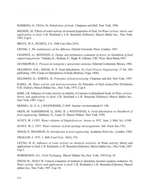 216
R E F E R E N C I A S B I B L I O G R Á F I C A S
BARBOSA, G; VEGA, H. Dehyfration of foods. Chapman and Hall. New York, 1996.
BOURNE, M. Effects of water activity on textural propierties of food. En Water activity: theory and
applications to food. L.B. Rockland y L.R. Beauchat (Editores), Marcel dekker Inc., New York,
1987. Cap 4.
BRYCE, W.A., PEARCE, J.A. 1946 Can.J.Res.24:61.
CRANK, J. The mathematics of the diffusion, Oxford University Press, London, 1967.
CRAPISTE, G.; ROTSTEIN, E. Design and perfomenca evaluation of dryers en Hamdbook of food
engineering practice. Valentas, K.; Rotstein, E.; Singh, R. Editores. CRC Press, Boca Ratón,1997.
GEANKOPLIS, C. Procesos de transporte y operaciones unitarias. Editorial Continental, México, 1982.
HELDMAN, D.R.; SINGH, R. P. Food dehydration. En Food Process Engineering. 2ª Ed. AVI
publishing. 1981 Citado en Dehydration of foods (Barbosa, Vega, 1996).
HELDMAN, D.; HARTEL, R. Principles of food processing. Chapman and hall. New York, 1997.
KAREL, M. Water activity and food preservation. En Principles of food science.Part II.Fennema
O.R. (Editor), Marcel Dekker Inc., New York, 1975, Cap.8.
KIRK, J.R. Influence of water activity on stability of vitamins in dehydrated foods. In Water activity:
theory and applications to food. L.B. Rockland y L.R. Beauchat (Editores), Marcel dekker Inc.,
New York, 1987. Cap 2.
MOSSEL, D. A. A. y WESTERDIJK, J.1949. Antoine von leewenhoek15: 190.
OKOS, M. NARSIMHAM, G., SING, R. y WEITNAVER, A. Food dehydration en Handbook of
food engineering. Heldman, D., Lund, D. Marcel Dekker. New York, 1992.
SCOTT, W. J.1953. Water relations of Staphylococcos. Aureus at 30ºC. Aust. J. Biol. Sci. 6:549.
SCOTT, W, J. 1957. Water relations of food spoilage micoorganisma. Adv. Food. Res.7:83.
SINGH, P; HELDMAN, D. Introduction to food engineering. Academic Press Inc., London, 1984.
TROLLER, J. 1973. J. Milk Food Tech., 36(5), 276.
LEUNG, H. K. Influence of water activity on chemical reactivity. In Water activity: theory and
applications to food. L.B. Rockland y L.R. Beauchat (Editores), Marcel dekker Inc., New York, 1987.
Cap 2.
ROBERTSON, G.L. Food Packaging. Marcel Dekker Inc.,New York, 1993.Cap 10.
SPIESS W., WOLF W. Critical evaluation of methods to determine moisture sosption isotherms. En
Water activity: theory and applications to food. L.B. Rockland y L.R. Beauchat (Editores), Marcel
dekker Inc., New York, 1987. Cap 10.
Este documento se cre€ con la versi€n gratuita de EVALUACI•N de eXpert PDF. Esta marca de agua se eliminar‚ al
comprar la licencia de la versi€n completa de eXpert PDF. Visite www.avanquest.es para obtener m‚s informaci€n
 