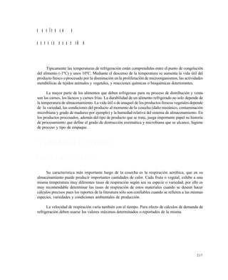 217
C A P Í T U L O 8
R E F R I G E R A C I Ó N
Típicamente las temperaturas de refrigeración están comprendidas entre el punto de congelación
del alimento (-1ºC) y unos 10ºC. Mediante el descenso de la temperatura se aumenta la vida útil del
producto fresco o procesado por la disminución en la proliferación de microorganismos, las actividades
metabólicas de tejidos animales y vegetales, y reacciones químicas o bioquímicas deteriorantes.
La mayor parte de los alimentos que deben refrigerase para su proceso de distribución y venta
son las carnes, los lácteos y carnes frías. La durabilidad de un alimento refrigerado no solo depende de
la temperatura de almacenamiento. La vida útil o de anaquel de los productos frescos vegetales depende
de la variedad, las condiciones del producto al momento de la cosecha (daño mecánico, contaminación
microbiana y grado de madurez por ejemplo) y la humedad relativa del sistema de almacenamiento. En
los productos procesados, además del tipo de producto que se trate, juega importante papel su historia
de procesamiento que define el grado de destrucción enzimática y microbiana que se alcance, higiene
de proceso y tipo de empaque.
8 . 1 A L M A C E N A M I E N T O R E F R I G E R A D O
P l a n t a s y t e j i d o s v e g e t a l e s
Su característica más importante luego de la cosecha es la respiración aeróbica, que en su
almacenamiento puede producir importantes cantidades de calor. Cada fruta o vegetal, exhibe a una
misma temperatura muy diferentes tasas de respiración según sea su especie o variedad; por ello es
muy recomendable determinar las tasas de respiración de estos materiales cuando se deseen hacer
cálculos precisos pues los reportes de la literatura sólo son confiables cuando se refieren a las mismas
especies, variedades y condiciones ambientales de producción.
La velocidad de respiración varía también con el tiempo. Para efecto de cálculos de demanda de
refrigeración deben usarse los valores máximos determinados o reportados de la misma.
Este documento se cre€ con la versi€n gratuita de EVALUACI•N de eXpert PDF. Esta marca de agua se eliminar‚ al
comprar la licencia de la versi€n completa de eXpert PDF. Visite www.avanquest.es para obtener m‚s informaci€n
 
