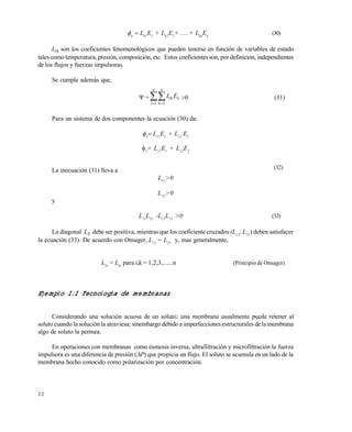 2 2

Lk1
E1
+ Lk2
E2
+ .....+ Lkn
En
(30)
Lik son los coeficientes fenomenológicos que pueden tenerse en función de variables de estado
tales como temperatura, presión, composición, etc. Estos coeficientes son, por definición, independientes
de los flujos y fuerzas impulsoras.
Se cumple además que,
= k
n
i
n
k
ik EL 1 1
 
Para un sistema de dos componentes la ecuación (30) da:

 L11
E1
+ L12
E2
2
= L21
E1
+ L22
E2
La inecuación (31) lleva a
L11
>0
L22
>0
y
L11
L22
-L12
L21
>0 (33)
La diagonal LS debe ser positiva, mientras que los coeficiente cruzados (L12
, L21
) deben satisfacer
la ecuación (33). De acuerdo con Onsager, L12
= L21
y, mas generalmente,
Lik
= Lki
para i,k = 1,2,3,......n (Principio de Onsager)
Ejemplo 1.1 Tecnología de membranas
Considerando una solución acuosa de un soluto; una membrana usualmente puede retener al
soluto cuando la solución la atraviesa; sinembargo debido a imperfecciones estructurales de la membrana
algo de soluto la permea.
En operaciones con membranas como ósmosis inversa, ultrafiltración y microfiltración la fuerza
impulsora es una diferencia de presión (P) que propicia un flujo. El soluto se acumula en un lado de la
membrana hecho conocido como polarización por concentración.
(32)
Este documento se cre€ con la versi€n gratuita de EVALUACI•N de eXpert PDF. Esta marca de agua se eliminar‚ al
comprar la licencia de la versi€n completa de eXpert PDF. Visite www.avanquest.es para obtener m‚s informaci€n
 