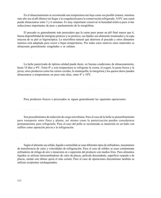 222
En el almacenamiento se recomienda una temperatura tan baja como sea posible (menor, mientras
más alto sea al pH último) sin llegar a la congelación para la conservación refrigerada. A 0ºC una canal
puede almacenarse entre 3 y 6 semanas. Es muy importante conservar la humedad relativa para evitar
reducciones importantes de peso y pardeamiento de la mioglobina.
El pescado es generalmente más perecedero que la carne pues posee un pH final mayor que 6,
buena disponibilidad de nitrógeno proteico y no proteico, sus lípidos son altamente insaturados y la capa
mucosa de su piel es higroscópica. La microflora natural que deteriora el pescado y otros alimentos
marinos está adaptada para crecer a bajas temperaturas. Por todos estos motivos estos materiales se
almacenan generalmente congelados o se enlatan.
O t r o s a l i m e n t o s
La leche pasterizada de óptima calidad puede durar, en buenas condiciones de almacenamiento,
hasta 18 días a 4ºC. Entre 0º y esta temperatura se refrigeran la crema, el yogurt, la pasta fresca y la
pizza; otros productos como las carnes cocidas, la mantequilla, la margarina y los quesos duros pueden
almacenarse a temperaturas un poco más altas, entre 8º y 10ºC.
8 . 2 P R I N C I P I O S G E N E R A L E S D E L A L M A C E N A M I E N T O R E F R I G E R A D O
Para productos frescos o procesados se siguen generalmente las siguientes operaciones:
P r e t r a t a m i e n t o
Son procedimientos de reducción de carga microbiana. Para el caso de la leche su preeenfriamiento
para transporte entre finca y planta, así mismo como la pasterización pueden considerarse
pretratamientos para refrigerarla. Para el caso del pollo se recomienda su inmersión en un baño con
sulfitos como operación previa a la refrigeración.
E n f r i a m i e n t o
Según el alimento sea sólido, líquidoo semisólidose usan diferentes tipos de enfriadores, mecanismos
de transferencia de calor y velocidades de refrigeración. Para el caso de sólidos se usan comúnmente
enfriadores de ráfaga de aire o inmersión en o aspersión del producto con medios fríos. Para alimentos
líquidos se utilizan intercambiadores de calor de placas, película descendente, superficie raspada o de
placas, siendo este último quizá el más común. Para el caso de operaciones discontinuas también se
utilizan recipientes enchaquetados.
Este documento se cre€ con la versi€n gratuita de EVALUACI•N de eXpert PDF. Esta marca de agua se eliminar‚ al
comprar la licencia de la versi€n completa de eXpert PDF. Visite www.avanquest.es para obtener m‚s informaci€n
 