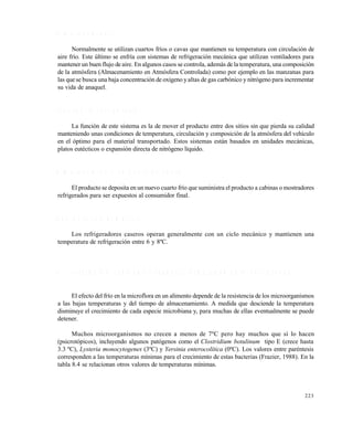 223
A l m a c e n a m i e n t o
Normalmente se utilizan cuartos fríos o cavas que mantienen su temperatura con circulación de
aire frío. Este último se enfría con sistemas de refrigeración mecánica que utilizan ventiladores para
mantener un buen flujo de aire. En algunos casos se controla, además de la temperatura, una composición
de la atmósfera (Almacenamiento en Atmósfera Controlada) como por ejemplo en las manzanas para
las que se busca una baja concentración de oxígeno y altas de gas carbónico y nitrógeno para incrementar
su vida de anaquel.
T r a n s p o r t e r e f r i g e r a d o
La función de este sistema es la de mover el producto entre dos sitios sin que pierda su calidad
manteniendo unas condiciones de temperatura, circulación y composición de la atmósfera del vehículo
en el óptimo para el material transportado. Estos sistemas están basados en unidades mecánicas,
platos eutécticos o expansión directa de nitrógeno líquido.
A l m a c e n a m i e n t o e n p u n t o d e v e n t a
El producto se deposita en un nuevo cuarto frío que suministra el producto a cabinas o mostradores
refrigerados para ser expuestos al consumidor final.
R e f r i g e r a c i ó n d o m é s t i c a
Los refrigeradores caseros operan generalmente con un ciclo mecánico y mantienen una
temperatura de refrigeración entre 6 y 8ºC.
8 . 3 P R E S E N C I A M I C R O B I A N A D U R A N T E E L A L M A C E N A M I E N T O R E F R I G E R A D O
El efecto del frío en la microflora en un alimento depende de la resistencia de los microorganismos
a las bajas temperaturas y del tiempo de almacenamiento. A medida que desciende la temperatura
disminuye el crecimiento de cada especie microbiana y, para muchas de ellas eventualmente se puede
detener.
Muchos microorganismos no crecen a menos de 7ºC pero hay muchos que sí lo hacen
(psicrotópicos), incluyendo algunos patógenos como el Clostridium botulinum tipo E (crece hasta
3.3 ºC), Lysteria monocytogenes (3ºC) y Yersinia enterocolítica (0ºC). Los valores entre paréntesis
corresponden a las temperaturas mínimas para el crecimiento de estas bacterias (Frazier, 1988). En la
tabla 8.4 se relacionan otros valores de temperaturas mínimas.
Este documento se cre€ con la versi€n gratuita de EVALUACI•N de eXpert PDF. Esta marca de agua se eliminar‚ al
comprar la licencia de la versi€n completa de eXpert PDF. Visite www.avanquest.es para obtener m‚s informaci€n
 