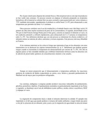 225
8 . 5 A L I M E N T O S P R O C E S A D O S Y R E F R I G E R A D O S D E V I D A D E A N A Q U E L
E X T E N D I D A ( R O B E R T S O N , 1 9 9 3 )
Por el gran interés para disponer de comida fresca y libre de preservativos este tipo de productos
se han vuelto más comunes. Un proceso consiste en empacar el alimento preparado en recipientes
herméticos; allí el material se calienta bien sea para cocinarle o para pasterizarle por varios minutos a
75ºC mediante microondas: seguidamente el producto se enfría hasta 2 ó 4ºC para almacenarle a esta
temperatura por períodos de hasta 4 a 6 semanas.
Otros procesos similares son el uso de irradiación y el método francés sous vide (bajo vacío). El
primero de ellos tiene mucha resistencia de parte de los consumidores; el segundo, desarrollado en los
70's por el chef Francés George Pralus para el foie grass, consiste en empacar el alimento al vacío, en
tal condición calentarlo y enfriarlo rápidamente, para almacenarle de 2 a 3 semanas en temperaturas
entre 2 y 4ºC. Sus defensores declaran que con este proceso se minimizan los efectos oxidativos y el
alimento retiene un máximo de sabor, nutrientes y textura originales. Este proceso está muy difundido
en Francia.
A los sistemas anteriores se les critica el riesgo que representa el que en los alimentos con estos
tratamientos no se destruyen las esporas termoresistentes (p. ej. C. Botulinum) que podrían generar
riesgos cuando se incremente la temperatura de almacenamiento por encima de 3 o 4ºC. Por ello en
algunos países se han extendido métodos que combinan tratamientos térmicos como los descritos con
la adición de preservantes químicos en concentraciones menores a las usuales.
8 . 6 E L D E T E R I O R O D E L A C A L I D A D E N A L M A C E N A M I E N T O R E F R I G E R A D O
R e a c c i o n e s q u í m i c a s
Aunque en menor proporción que el almacenamiento a temperatura ambiente, las reacciones
químicas de oxidación de lípidos (especialente en carnes, aves, lácteos y pescado) pardeamiento de
Maillard son de mayor peso en productos refrigerados.
R e a c c i o n e s b i o q u í m i c a s
Las enzimas, endógenas o exógenas pueden producir reacciones indeseables de pardeamiento,
glicólisis, proteólisis y lipólisis. El pardeamiento enzimático es particularmente importante en las frutas
y vegetales; se disminuye con el uso de inhibidores (como sulfitos y ácidos cítrico o ascórbico), MAP
y empaque al vacío.
P r o c e s o s f í s i c o s
La migración de componentes hacia o desde el alimento deterioran la calidad. El ejemplo más
importante es el del agua que puede perderse o tomarse del medio ambiente o migrar desde una parte
a otra de la estructura de un alimento como ocurre con la migración de agua desde la salsa de tomate
Este documento se cre€ con la versi€n gratuita de EVALUACI•N de eXpert PDF. Esta marca de agua se eliminar‚ al
comprar la licencia de la versi€n completa de eXpert PDF. Visite www.avanquest.es para obtener m‚s informaci€n
 