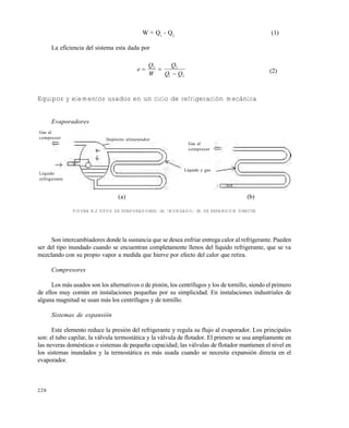 228
W = Q1
- Q2
(1)
La eficiencia del sistema esta dada por
e
Q
W
Q
Q Q
 

2 2
1 2
(2)
Equipos y elementos usados en un ciclo de refrigeración mecánica
Evaporadores
(a) (b)
FIGURA 8.2 TIPOS DE EVAPORADORES: (A) INUNDADO; (B) DE EXPANSIÓN DIRECTA
Son intercambiadores donde la sustancia que se desea enfriar entrega calor al refrigerante. Pueden
ser del tipo inundado cuando se encuentran completamente llenos del líquido refrigerante, que se va
mezclando con su propio vapor a medida que hierve por efecto del calor que retira.
Compresores
Los más usados son los alternativos o de pistón, los centrífugos y los de tornillo, siendo el primero
de ellos muy común en instalaciones pequeñas por su simplicidad. En instalaciones industriales de
alguna magnitud se usan más los centrífugos y de tornillo.
Sistemas de expansión
Este elemento reduce la presión del refrigerante y regula su flujo al evaporador. Los principales
son: el tubo capilar, la válvula termostática y la válvula de flotador. El primero se usa ampliamente en
las neveras domésticas o sistemas de pequeña capacidad; las válvulas de flotador mantienen el nivel en
los sistemas inundados y la termostática es más usada cuando se necesita expansión directa en el
evaporador.
Gas al
compresor
Líquido
refrigerante
Depósito alimentador
Líquido y gas
Gas al
compresor
Este documento se cre€ con la versi€n gratuita de EVALUACI•N de eXpert PDF. Esta marca de agua se eliminar‚ al
comprar la licencia de la versi€n completa de eXpert PDF. Visite www.avanquest.es para obtener m‚s informaci€n
 