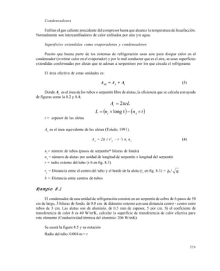 229
Condensadores
Enfrían el gas caliente procedente del compresor hasta que alcance la temperatura de licuefacción.
Normalmente son intercambiadores de calor enfriados por aire y/o agua.
Superficies extendidas como evaporadores y condensadores
Puesto que buena parte de los sistemas de refrigeración usan aire para disipar calor en el
condensador (o retirar calor en el evaporador) y por lo mal conductor que es el aire, se usan superficies
extendidas conformadas por aletas que se adosan a serpentines por los que circula el refrigerante.
El área efectiva de estas unidades es:
AEF
= AA
+ As
(3)
Donde As
es el área de los tubos o serpentín libre de aletas, la eficiencia que se calcula con ayuda
de figuras como la 8.2 y 8.4;
rLAs
 2
   tnnL At
 tlong
t = espesor de las aletas
AA
es el área equivalente de las aletas (Toledo, 1991).
AA
= 2 ( r2
f
- r 2
) nt
nA
(4)
nt
= número de tubos (pasos de serpentín* hileras de fondo)
nA
= número de aletas por unidad de longitud de serpentín x longitud del serpentín
r = radio externo del tubo (r b en fig. 8.3)
rf
= Distancia entre el centro del tubo y el borde de la aleta (re
en fig. 8.3) = /b
b = Distancia entre centros de tubos
Ejemplo 8.1
El condensador de una unidad de refrigeración consiste en un serpentín de cobre de 6 pasos de 50
cm de largo, 3 hileras de fondo, de 0.8 cm. de diámetro externo con una distancia centro - centro entre
tubos de 3 cm. Las aletas son de aluminio, de 0.5 mm de espesor, 5 por cm. Si el coeficiente de
transferencia de calor h es 40 W/m2
K, calcular la superficie de transferencia de calor efectiva para
este elemento (Conductividad térmica del aluminio: 206 W/mK).
Se usará la figura 8.5 y su notación
Radio del tubo: 0.004 m = r
Este documento se cre€ con la versi€n gratuita de EVALUACI•N de eXpert PDF. Esta marca de agua se eliminar‚ al
comprar la licencia de la versi€n completa de eXpert PDF. Visite www.avanquest.es para obtener m‚s informaci€n
 