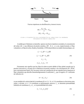 2 3
Fuerzas impulsoras en ultrafiltración y ósmosis inversa
perm
outin
T P
PP
P 


2
permMT 
FIGURA 1.2 POLARIZACIÓN POR CONCENTRACIÓN EN OPERACIONES CON MEMBRANA
IMPULSADAS POR PRESIÓN (GEKAS,1992)
A medida que el fenómeno se intensifica aparece una fuerza impulsora secundaria, la concentración
del soluto (C, o una diferencia de presión osmótica, . Si JV y JS son, respectivamente, el flujo
volumétrico y el flujo de soluto, Kedemy Kachalsky (1958) desarrollaron un modelo fenomenológico, así:
JV
= L11
P + L12

JS
= L21
P +L22
 (34)
L12
= L21
L11
L22
-L12
L21
>0 (33)
Físicamente esto significa que hay flujo de soluto en parte debido el flujo global causado por la
presión (convectivo) y en parte por la diferencia de presión osmótica o de concentración (= RTC
para concentraciones bajas). Por otra parte existe una contribución de una segunda fuerza impulsora al
flujo volumétrico que describe fenomenológicamente el coeficiente L12
, que es negativo. El coeficiente
de reflexión ()
 = -(L12
/L11
) (34)
es una medida de la selectividad de la membrana (01). Si = 0, la membrana no discrimina entre
soluto y solvente; si =1 la membrana es perfectamente selectiva. L11
se denomina permeabilidad
hidráulica de membrana (LP
y LS
es la permeabilidad del soluto
LS
= ( L22
-L11
2
)C (35)
Este documento se cre€ con la versi€n gratuita de EVALUACI•N de eXpert PDF. Esta marca de agua se eliminar‚ al
comprar la licencia de la versi€n completa de eXpert PDF. Visite www.avanquest.es para obtener m‚s informaci€n
 