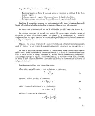 233
Se pueden distinguir varias zonas en el diagrama:
• Dentro de la curva en forma de campana (domo) se representa la existencia de dos fases
(lƒquido - vapor).
• En la parte izquierda y superior del domo est‚ la zona de lƒquido subenfriado.
• En la parte derecha y superior del domo est‚ la zona de vapor sobrecalentado.
Las lƒneas de temperatura constante son horizontales dentro del domo, verticales en la zona de
lƒquido subenfriado e inclinadas, tendiendo a verticales en el ‚rea de vapor sobrecalentado.
En la figura 8.6 se se†ala adem‚s un ciclo de refrigeraci„n mec‚nica como el de la figura 8.1.
La entrada al compresor est‚ ubicada en el punto a. Allƒ entran vapores saturados y secos del
refrigerante que vienen del evaporador; est‚n a una presi„n p1 y a una entalpƒa H 1 . Dentro del
compresor sufren una r‚pida reducci„n de volumen en un proceso de entropía constante identificado
en la figura por la lƒnea ab.
El punto b est‚ ubicado en la regi„n de vapor sobrecalentado; el refrigerante aumenta su entalpƒa
desde H 2 hasta H 3 en este proceso de compresi„n, alcanzando, por supuesto una mayor presi„n p2 .
La lƒnea bd representa el proceso ocurrido en el condensador, donde el gas sobrecalentado se
enfrƒa y pasa a lƒquido saturado. En de se muestra lo que pasa en la v‚lvula de expansi„n: la presi„n cae
hasta p1 en un proceso de entalpƒa constante H 1
. Ocurre algo de evaporaci„n del refrigerante y
coexisten lƒquido y vapor en el punto e. Finalmente, entre e y a se observa lo ocurrido en el evaporador,
en donde se retira un calor al material a enfriar lo que produce un incremento en la entalpƒa del
refrigerante hasta H 2 .
Los c‚lculos energ…ticos seg‡n esta gr‚fica son asƒ:
Flujo másico de refrigerante y calor retirado en el evaporador:
m
Q
H H



2
2 1
(5)
Energía o trabajo que hace el compresor:
 W m H H 

3 2
(6)
Calor retirado al refrigerante en el condensador:
 Q m H H1 3 1 

(7)
Eficiencia o coeficiente de rendimiento:
e
Q
W
H H
H H
 


2 2 1
3 2
(8)
Este documento se cre€ con la versi€n gratuita de EVALUACI•N de eXpert PDF. Esta marca de agua se eliminar‚ al
comprar la licencia de la versi€n completa de eXpert PDF. Visite www.avanquest.es para obtener m‚s informaci€n
 