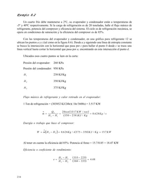 234
Ejemplo 8.2
Un cuarto frío debe mantenerse a 2ºC, su evaporador y condensador están a temperaturas de
-5º y 40ºC respectivamente. Si la carga de refrigeración es de 20 toneladas, halle el flujo másico de
refrigerante, potencia del compresor y eficiencia del sistema. El ciclo es de refrigeración mecánica, se
opera en condiciones de saturación y la eficiencia del compresor es de 85%.
Con las temperaturas del evaporador y condensador, en una gráfica para refrigerante 12 se
ubican los puntos a y c (tal como en la figura 8.6). Desde a y siguiendo una línea de entropía constante
se busca la intersección con la horizontal que pasa por c para hallar el punto b desde c se traza una
línea vertical hasta cortar la horizontal que pasa por a, encontrando en esta intersección el punto d.
Ubicados esos cuatro puntos se leen en la carta:
Presión del evaporador: 260 KPa
Presión del condensador: 950 KPa
H1 238 KJ/Kg
H 2 350 KJ/Kg
H 3 375 KJ/Kg
Flujo másico de refrigerante y calor retirado en el evaporador:
1 Ton de refrigeración = (303852 KJ/24hr)( 1hr/3600s) = 3.517 KW
 
m
Q
H H
ton KW ton
KJ Kg
Kg s





2
2 1
20 3 517
350 238
0 628
. /
( ) /
. /
Energía o trabajo que hace el compresor:
   W m H H Kg s KJ Kg KW    

3 2 0 628 375 350 15 7. / / .
Al tener en cuenta la eficiencia del 85%: Potencia al freno = 15.7/0.85 = 18.47 KW
Eficiencia o coeficiente de rendimiento:
 
 
e
H H
H H






2 1
3 2
355 225
380 355
4 48.
Este documento se cre€ con la versi€n gratuita de EVALUACI•N de eXpert PDF. Esta marca de agua se eliminar‚ al
comprar la licencia de la versi€n completa de eXpert PDF. Visite www.avanquest.es para obtener m‚s informaci€n
 
