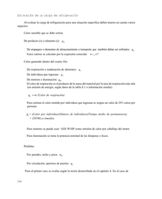 236
Estimación de la carga de refrigeración
Al evaluar la carga de refrigeración para una situación específica deben tenerse en cuenta varios
aspectos:
Calor sensible que se debe retirar
De producto (s) o alimento (s): aq
De empaques o elementos de almacenamiento o transporte que también deban ser enfriados: eq
Estos calores se calculan por la expresión conocida: m c Tp 
Calor generado dentro del cuarto frío
De respiración o maduración de alimentos: rq
De individuos que ingresan: iq
De motores e iluminación: mq
El calor de respiración es el producto de la masa del material por la tasa de respiración más alta
(en emisión de energía, según datos de la tabla 8.1 o información similar)
qr  m (Calor de respiración)
Para estimar el calor emitido por individuos que ingresan se asigna un valor de 293 vatios por
persona:
qi = (Calor por individuo)(Número de individuos)(Tiempo medio de permanencia)
= (293W) n (tmedio)
Para motores se puede usar: 1026 W/HP como emisión de calor por caballaje del motor.
Para iluminación se toma la potencia nominal de las lámparas o focos.
Pérdidas:
Por paredes, techo y pisos pq
Por circulación, apertura de puertas cq
Para el primer caso se evalúa según la teoría desarrollada en el capítulo 4. En el caso de
Este documento se cre€ con la versi€n gratuita de EVALUACI•N de eXpert PDF. Esta marca de agua se eliminar‚ al
comprar la licencia de la versi€n completa de eXpert PDF. Visite www.avanquest.es para obtener m‚s informaci€n
 