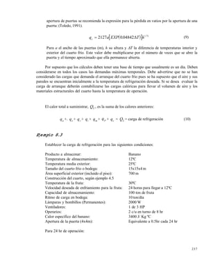 237
apertura de puertas se recomienda la expresión para la pérdida en vatios por la apertura de una
puerta: (Toledo, 1991).
  q a EXP T hc  2127 0 04842 1 71
. .
 (9)
Para a el ancho de las puertas (m), h su altura y T la diferencia de temperaturas interior y
exterior del cuarto frío. Este valor debe multiplicarse por el número de veces que se abre la
puerta y el tiempo aproximado que ella permanece abierta.
Por supuesto que los cálculos deben tener una base de tiempo que usualmente es un día. Deben
considerarse en todos los casos las demandas máximas temporales. Debe advertirse que no se han
considerado las cargas que demanda el arranque del cuarto frío pues se ha supuesto que el aire y sus
paredes se encuentran inicialmente a la temperatura de refrigeración deseada. Si se desea evaluar la
carga de arranque deberán contabilizarse las cargas calóricas para llevar el volumen de aire y los
materiales estructurales del cuarto hasta la temperatura de operación.
El calor total a suministrar, Q2 , es la suma de los calores anteriores:
qa +. qe + qr + qi + qm + qp + qc = Q2 = carga de refrigeración (10)
Ejemplo 8.3
Establecer la carga de refrigeración para las siguientes condiciones:
Producto a almacenar: Banano
Temperatura de almacenamiento: 12ºC
Temperatura media exterior: 25ºC
Tamaño del cuarto frío o bodega: 15x15x4 m
Área superficial exterior (incluido el piso): 700 m
Construcción del cuarto, según ejemplo 4.5
Temperatura de la fruta: 30ºC
Velocidad deseada de enfriamiento para la fruta: 24 horas para llegar a 12ºC
Capacidad de almacenamiento: 100 ton de fruta
Ritmo de carga en bodega: 10 ton/día
Lámparas y bombillos (Permanentes): 2000 W
Ventiladores: 1 de 3 HP
Operarios: 2 c/u en turno de 8 hr
Calor específico del banano: 3400 J/ Kg ºC
Apertura de la puerta (4x4m): Equivalente a 0.5hr cada 24 hr
Para 24 hr de operación:
Este documento se cre€ con la versi€n gratuita de EVALUACI•N de eXpert PDF. Esta marca de agua se eliminar‚ al
comprar la licencia de la versi€n completa de eXpert PDF. Visite www.avanquest.es para obtener m‚s informaci€n
 