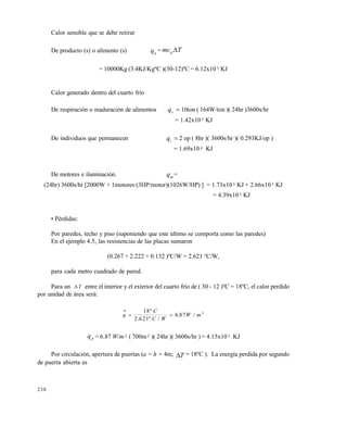 238
Calor sensible que se debe retirar
De producto (s) o alimento (s) qa = mc Tp 
= 10000Kg (3.4KJ/Kg•C )(30-12)•C = 6.12x105 KJ
Calor generado dentro del cuarto frƒo
De respiraci„n o maduraci„n de alimentos qr  10ton ( 164W/ton )( 24hr )3600s/hr
= 1.42x10 5 KJ
De individuos que permanecen qi  2 op ( 8hr )( 3600s/hr )( 0.293KJ/op )
= 1.69x10 4 KJ
De motores e iluminaci„n. qm =
(24hr) 3600s/hr [2000W + 1motores (3HP/motor)(1026W/HP) ] = 1.73x105 KJ + 2.66x10 5 KJ
= 4.39x105 KJ
• P…rdidas:
Por paredes, techo y piso (suponiendo que este ‡ltimo se comporta como las paredes)
En el ejemplo 4.5, las resistencias de las placas sumaron
(0.267 + 2.222 + 0.132 )•C/W = 2.621 ‰C/W,
para cada metro cuadrado de pared.
Para un  T entre el interior y el exterior del cuarto frƒo de ( 30 - 12 )•C = 18•C, el calor perdido
por unidad de ‚rea ser‚:
q
C
C W
W m

 
18
2 621
6 87 2•
. • /
. /
qp = 6.87 W/m 2 ( 700m2 )( 24hr )( 3600s/hr ) = 4.15x10 5 KJ
Por circulaci„n, apertura de puertas (a = h = 4m; T = 18•C ). La energƒa perdida por segundo
de puerta abierta es
Este documento se cre€ con la versi€n gratuita de EVALUACI•N de eXpert PDF. Esta marca de agua se eliminar‚ al
comprar la licencia de la versi€n completa de eXpert PDF. Visite www.avanquest.es para obtener m‚s informaci€n
 