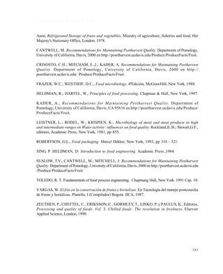243
R E F E R E N C I A S B I B L I O G R Á F I C A S
Anon, Refrigerated Storage of fruits and vegetables, Ministry of agriculture, fisheries and food, Her
Majesty's Stationary Office, London, 1978.
CANTWELL, M. Recommendations for Maintaining Postharvest Quality. Department of Pomology,
University of California, Davis, 2000 en http://posrtharvest.ucdavis.edu/Produce/ProduceFacts/Fruit.
CRISOSTO, C.H.; MITCHAM, E.,J.; KADER, A. Recommendations for Maintaining Postharvest
Quality. Department of Pomology, University of California, Davis, 2000 en http://
posrtharvest.ucdavis.edu/ Produce/ProduceFacts/Fruit.
FRAZER, W.C.; WESTHOF, D.C., Food microbiology, 4ªEdición, McGrawHill, New York, 1988.
HELDMAN, R.; HARTEL, W., Principles of food processing. Chapman & Hall, New York, 1997.
KADER, A., Recommendations for Maintaining Postharvest Quality. Department of
Pomology, University of California, Davis, CA 95616 en http://posrtharvest.ucdavis.edu/Produce/
ProduceFacts/Fruit.
LEISTNER, L.; RODEL, W.; KRISPIEN, K., Microbiology of meat and meat products in high
and intermediate ranges en Water activity: influences on food quality. Rockland,lL.B.; Stewart,G.F.,
editores, Academic Press, New York, 1981, pp 855.
ROBERTSON, G.L., Food packaging. Marcel Dekker, New York, 1993, pp 318 - 321.
SING, P. HELDMAN, D. Introduction to food engineering. Academic Press.,1984.
SUSLOW, T.V., CANTWELL, M.; MITCHELL, J. Recommendations for Maintaining Postharvest
Quality. Department ofPomology, Universityof California, Davis, 2000 en http://posrtharvest.ucdavis.edu
/Produce/ProduceFacts/Fruit
TOLEDO, R. T. Fundamentals of food process engineering. Chapmang Hall, New York. 1991 Cap. 10.
VARGAS, W. El frío en la conservación de frutas y hortalizas. En Tecnología del manejo postcosecha
de frutas y hortalizas. Planella, I (Compilador) Bogotá. IICA, 1987.
ZEUTHEN, P., CHEFTEL, C., ERIKSSON, C., GORMLEY, T., LINKO. P. y PAULUS, K., Editores,
Processing and quality of foods. Vol. 3, Chilled foods: The revolution in freshness. Elsevier
Applied Science, London, 1990.
Este documento se cre€ con la versi€n gratuita de EVALUACI•N de eXpert PDF. Esta marca de agua se eliminar‚ al
comprar la licencia de la versi€n completa de eXpert PDF. Visite www.avanquest.es para obtener m‚s informaci€n
 