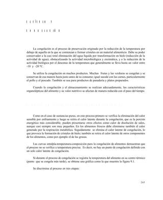 245
C A P Í T U L O 9
C O N G E L A C I Ó N
La congelación es el proceso de preservación originado por la reducción de la temperatura por
debajo de aquella en la que se comienzan a formar cristales en un material alimenticio. Debe su poder
conservador a la casi total eliminación del agua líquida por transformación en hielo (reducción de la
actividad de agua), obstaculizando la actividad microbiológica y enzimática, y a la reducción de la
actividad biológica por el descenso de la temperatura que generalmente se lleva hasta un valor entre
-10 y -20 ºC.
Se utiliza la congelación en muchos productos. Muchas frutas y las verduras se congelan y se
conservan de esa manera hasta justo antes de su consumo; igual sucede con las carnes, particularmente
el pollo y el pescado. También se usa para productos de panadería y platos preparados.
Cuando la congelación y el almacenamiento se realizan adecuadamente, las características
organolépticas del alimento y su valor nutritivo se afectan de manera reducida con el paso del tiempo.
9 . 1 D E S C R I P C I O N C U A L I T A T I V A D E L A C O N G E L A C I Ó N D E A L I M E N T O S
Como en el caso de sustancias puras, en este proceso primero se verifica la eliminación del calor
sensible por enfriamiento y luego se retira el calor latente durante la congelación, que es la porción
energética más considerable; pueden presentarse otros efectos como calor de disolución de sales,
aunque casi siempre son muy pequeños. En los alimentos frescos debe eliminarse también el calor
generado por la respiración metabólica. Seguidamente se elimina el calor latente de congelación, lo
que provoca la formación de cristales de hielo; también se retira el calor latente de otros componentes
de los alimentos, como por ejemplo el de las grasas.
Las curvas entalpía-temperatura-composición para la congelación de alimentos demuestran que
el proceso no se verifica a temperatura precisa. Es decir, no hay un punto de congelación definido con
un solo calor latente de congelación.
Si durante el proceso de congelación se registra la temperatura del alimento en su centro térmico
(punto que se congela más tarde), se obtiene una gráfica como la que muestra la figura 9.1.
Se discrimina el proceso en tres etapas:
Este documento se cre€ con la versi€n gratuita de EVALUACI•N de eXpert PDF. Esta marca de agua se eliminar‚ al
comprar la licencia de la versi€n completa de eXpert PDF. Visite www.avanquest.es para obtener m‚s informaci€n
 