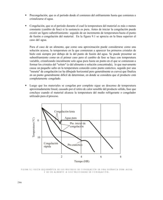 246
 Precongelación, que es el período desde el comienzo del enfriamiento hasta que comienza a
cristalizarse el agua.
 Congelación, que es el período durante el cual la temperatura del material es más o menos
constante (cambio de fase) si la sustancia es pura. Antes de iniciar la congelación puede
existir un ligero subenfriamiento seguido de un incremento de temperatura hasta el punto
de fusión o congelación del material. En la figura 9.1 se aprecia en la línea superior el
caso del agua.
Para el caso de un alimento, que como una aproximación puede considerarse como una
solución acuosa, la temperatura en la que comienzan a aparecer los primeros cristales de
hielo está siempre por debajo de la del punto de fusión del agua. Se puede presentar un
subenfriamiento como en el primer caso pero el cambio de fase se hace con temperatura
variable, cristalizando inicialmente solo agua pura hasta un punto en el que se comienzan a
formar los cristales del "soluto" (o del alimento o solución concentrada), lo que nuevamente
causa un pequeño salto en la temperatura conocido como punto eutéctico, seguido por una
"meseta" de congelación (se ha dibujado horizontal pero generalmente es curva) que finaliza
en un punto generalmente difícil de determinar, en donde se considera que el producto está
completamente congelado.
 Luego que los materiales se congelan por completo sigue un descenso de temperatura
aproximadamente lineal, causado por el retiro de calor sensible del producto sólido, fase que
concluye cuando el material alcanza la temperatura del medio refrigerante o congelador
utilizado para el proceso.
FIGURA 9.1 VISIÓN ESQUEMÁTICA DE LOS PROCESOS DE CONGELACIÓN DE UNA SUSTANCIA PURA (AGUA)
Y DE UN ALIMENTO (A DOS VELOCIDADES DE CONGELACIÓN).
Congelación lenta
Agua pura
Tiempo (HR)
Temperatura(°C)
0
10
Pto.eutéctico
2 4 6 8
Congelación
rápida
Pto. inicial de
congelación
Este documento se cre€ con la versi€n gratuita de EVALUACI•N de eXpert PDF. Esta marca de agua se eliminar‚ al
comprar la licencia de la versi€n completa de eXpert PDF. Visite www.avanquest.es para obtener m‚s informaci€n
 