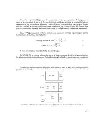247
9 . 2 P R O P I E D A D E S I M P O R T A N T E S E N L A C O N G E L A C I Ó N
9 . 2 . 1 T e m p e r a t u r a i n i c i a l d e c o n g e l a c i ó n
Durante la congelación del agua enun alimento,inicialmente sólo aparecen cristales de hielo puro; esto
ocurre a la temperatura de inicio de la congelación. A medida que prosigue la congelación llega un
momento en el que ya comienzan a formarse cristales de soluto + agua en cierta concentración llamada
eutéctica, asociada a la temperatura eutéctica ya mencionada, que es característica del alimento. Los
puntos o temperaturas eutécticas pueden ser varias, según la complejidad de la composición del alimento.
Levy (1979) propone, para productos animales, las ecuaciones empíricas siguientes para estimar
la temperatura de inicio de la congelación:
Vacuno y pescado de mar 





 1
1
3
H
Ti (1)
Ovino: 1
1
75.0 
H
Ti (2)
H es el porcentaje de humedad /100 ó fracción de agua.
En la Tabla 9.1 se reporta información acerca de las temperaturas de inicio de la congelación y
los calores latentes de algunos alimentos. Un listado más amplio se halla en la referencia correspondiente.
9 . 2 . 2 F r a c c i ó n d e a g u a c o n g e l a d a
Cuando se congelan materiales biológicos solo cristaliza entre el 90 y 95 % del agua líquida
presente en el alimento.
FIGURA 9.2 CAMBIOS DE COMPOSICIÓN TÍPICOS A MEDIDA QUE PROCEDE LA CONGELACIÓN DE
UN ALIMENTO
70% agua 30%
sólidos
30%
sólidos
30%
agua
5%
agua
T<<Ti
T<Ti-5
40%
Hielo
65%
Hielo 30%
sólidos
Este documento se cre€ con la versi€n gratuita de EVALUACI•N de eXpert PDF. Esta marca de agua se eliminar‚ al
comprar la licencia de la versi€n completa de eXpert PDF. Visite www.avanquest.es para obtener m‚s informaci€n
 