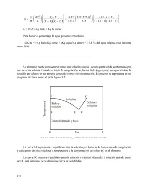 250
    
G
S
M
RT
L
T T
T T T T
i
i








 















  
   






0
2
0 0
2
0 27
733 4
8 32 273 1
335
11 12
12 0 11 0
.
.
. ( . ) . ( )
( . )
G = 0.563 Kg hielo / Kg de carne
Para hallar el porcentaje de agua presente como hielo:
100G/H = (Kg hielo/Kg carne) / (Kg agua/Kg carne) = 77.1 % del agua original está presente
como hielo.
9 . 2 . 3 T r a n s i c i ó n v í t r e a e n a l i m e n t o s c o n g e l a d o s
Un alimento puede considerarse como una solución acuosa de una parte sólida conformada por
uno o varios solutos. Cuando se inicia la congelación se forma hielo (agua pura) enriqueciéndose la
solución en solutos en un proceso conocido como crioconcentración. El proceso se representa en un
diagrama de fases como el de la figura 9.3.
FIG 9.3 DIAGRAMA DE FASES (XSO
, FRACCIÓN MÁSICA DEL SOLUTO)
La curva AE representa el equilibrio entre la solución y el hielo; se le llama curva de congelación
y cada punto de ella relaciona la temperatura y la concentración de soluto (s) en el alimento.
La curva EC muestra el equilibrio entre la solución y el soluto hidratado: la solución en todo punto
de EC está saturada; se le denomina curva de solubilidad.
A
0 Xso 1
B E F
C
Soluto y
solución
Solución
Hielo y
solución
Soluto hidratado y hielo
Este documento se cre€ con la versi€n gratuita de EVALUACI•N de eXpert PDF. Esta marca de agua se eliminar‚ al
comprar la licencia de la versi€n completa de eXpert PDF. Visite www.avanquest.es para obtener m‚s informaci€n
 
