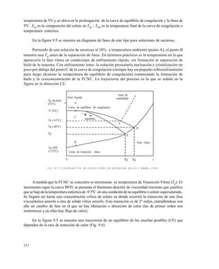 252
temperatura de TV y se ubica en la prolongaci€n de la curva de equilibrio de congelaci€n y la l•nea de
TV. Xsg es la composici€n del soluto en Tge ; Tme es la temperatura final de la curva de congelaci€n o
temperatura eut‚ctica.
En la figura 9.5 se muestra un diagrama de fases de este tipo para soluciones de sacarosa .
Partiendo de una soluci€n de sacarosa al 20% a temperatura ambiente (punto A), el punto B
muestra una Tg antes de la separaci€n de fases. En t‚rminos prƒcticos es la temperatura en la que
aparecer•a la fase v•trea en condiciones de enfriamiento rƒpido, sin formaci€n ni separaci€n de
hielo de la muestra. Con enfriamiento lento la soluci€n presentar•a nucleaci€n y cristalizaci€n un
poco por debajo del punto C de la curva de congelaci€n (siempre hay un peque„o sobreenfriamiento
para luego alcanzar la temperatura de equilibrio de congelaci€n) comenzando la formaci€n de
hielo y la crioconcentraci€n de la FCNC. La trayectoria del proceso es la que se se„ala en la
figura en la direcci€n CE.
FIG. 9.5 CONGELACIÓN DE SOLUCIONES DE SACAROSA (ROOS Y KAREL, 1991)
A medida que la FCNC se concentra se incrementa su temperatura de Transici€n V•trea (Tg). El
incremento sigue la curva BFD, se presenta el fen€meno descrito de viscosidad creciente que justifica
que se baje dela temperatura eut‚ctica de -9.5…C enuna condici€n de no equilibrio o soluto supersaturado.
Se llegarƒ as• hasta una concentraci€n cr•tica de soluto en donde ocurrirƒ la transici€n de una fase
viscoelƒstica amorfa a otra de s€lido v•treo amorfo. Esta transici€n es de 2… orden, entendi‚ndose con
ello un cambio de fase en el que no hay liberaci€n o absorci€n de calor (las de primer orden son
isot‚rmicas y en ellas hay flujo de calor).
En la figura 9.5 se muestra una trayectoria de no equilibrio de las muchas posibles (CF) que
dependen de la rata de remoci€n de calor (Fig. 9.6).
l•nea de
solubilidad
Curva de equilibrio de congelaci€n
Fase l•quida
no
equilibrio
L•nea de transici€n v•trea
Fase v•trea
D
E
F
A
C
B
Tg sacarosa
(52†C)
Tf (0†C)
Te (-9.5†C)
Tg (-40†C)
Tg’
Tg H20
(-135†C)
0 Xg’ Xg 1
Este documento se cre€ con la versi€n gratuita de EVALUACI•N de eXpert PDF. Esta marca de agua se eliminar‚ al
comprar la licencia de la versi€n completa de eXpert PDF. Visite www.avanquest.es para obtener m‚s informaci€n
 