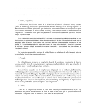 255
9 . 3 A S P E C T O S T E C N O L Ó G I C O S D E L A C O N G E L A C I Ó N
9 . 3 . 1 T r a t a m i e n t o s p r e v i o s a l a c o n g e l a c i ó n
• Frutas y vegetales:
Además de las precauciones obvias de la producción (materiales, variedades, clima), cosecha
(grado de madurez) y postcosecha (preenfriamiento, lavado, embalaje) de las frutas y vegetales se
deben realizar inicialmente operaciones que controlen la actividad enzimática de estos productos para
evitar cambios indeseables en el color, sabor , textura y valor nutritivo durante el almacenamiento en
congelación. La operación usual para este propósito es el escaldado o exposición rápida del material
a agua caliente o vapor.
Para controlar el pardeamiento oxidativo catalizado enzimáticamente (polifeniloxidasas) se han
usado productos químicos inhibidores como el dióxido de azufre, ácidos cítrico y málico. Puede usarse
además el ácido ascórbico, lo que resulta mas caro, pero adiciona valor nutricional al producto; se usa
diluido (0.1%) en jarabes azucarados que se adicionan a las frutas para contribuir a su dulzura, retención
de sabores y aromas, reducir la proporción de agua congelada y proporcionar una barrera para la
entrada del oxígeno.
La inmersión de materiales vegetales de tejidos blandos en soluciones de sales de calcio antes de
la congelación permite incrementar su firmeza.
• Pescado
La calidad de este producto en congelación depende de un número considerable de factores
(especie, tamaño, forma de pesca, tiempo entre captura y congelación) dentro de los que sobresalen el
contenido graso y las adecuadas prácticas sanitarias.
Los problemas asociados con el congelamiento del pescado son la oxidación, deshidratación,
pérdida de jugosidad y exudación excesiva durante el descongelamiento. Para reducir la oxidación se
recomienda la reducción del oxígeno disponible por empaque al vacío o en atmósferas inertes, evitar su
contacto con metales pesados, adición de antioxidantes, protección de la luz e irradiaciones y uso de
muy bajas temperaturas. La deshidratación se controla con un empaque adecuado y la exudación
mediante prácticas adecuadas de congelación, almacenamiento y descongelación; en algunos casos
pueden usarse polifosfatos en una fase previa a la congelación.
• Carnes
Antes de su congelación la carne en canal debe ser refrigerada rápidamente (10º-20ºC) y
permanecer así por un período mínimo de unas 20 horas de tal forma que la glicólisis transcurra
lentamente. En algunos casos se madura la carne antes de la congelación.
Este documento se cre€ con la versi€n gratuita de EVALUACI•N de eXpert PDF. Esta marca de agua se eliminar‚ al
comprar la licencia de la versi€n completa de eXpert PDF. Visite www.avanquest.es para obtener m‚s informaci€n
 