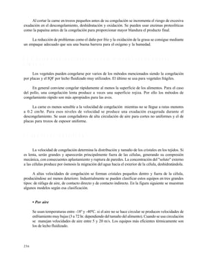 256
Al cortar la carne en trozos pequeños antes de su congelación se incrementa el riesgo de excesiva
exudación en el descongelamiento, deshidratación y oxidación. Se pueden usar enzimas proteolíticas
como la papaína antes de la congelación para proporcionar mayor blandura el producto final.
La reducción de problemas como el daño por frío y la oxidación de la grasa se consigue mediante
un empaque adecuado que sea una buena barrera para el oxígeno y la humedad.
9 . 3 . 2 R e c o m e n d a c i o n e s g e n e r a l e s p a r a l a c o n g e l a c i ó n d e a l g u n o s
a l i m e n t o s
Los vegetales pueden congelarse por varios de los métodos mencionados siendo la congelación
por placas y el IQF por lecho fluidizado muy utilizados. El último se usa para vegetales frágiles.
En general conviene congelar rápidamente al menos la superficie de los alimentos. Para el caso
del pollo, una congelación lenta produce a veces una superficie rojiza. Por ello los métodos de
congelamiento rápido son más apropiados para las aves.
La carne es menos sensible a la velocidad de congelación mientras no se llegue a ratas menores
a 0.2 cm/hr. Para esos niveles de velocidad se produce una exudación exagerada durante el
descongelamiento. Se usan congeladores de alta circulación de aire para cortes no uniformes y el de
placas para trozos de espesor uniforme.
9 . 4 E Q U I P O S D E C O N G E L A C I Ó N
La velocidad de congelación determina la distribución y tamaño de los cristales en los tejidos. Si
es lenta, serán grandes y aparecerán principalmente fuera de las células, generando su compresión
mecánica, con consecuentes aplastamiento y ruptura de paredes. La concentración del "soluto" externo
a las células produce por ósmosis la migración del agua hacia el exterior de la célula, deshidratándola.
A altas velocidades de congelación se forman cristales pequeños dentro y fuera de la célula,
produciéndose así menos deterioro. Industrialmente se pueden clasificar estos equipos en tres grandes
tipos: de ráfaga de aire, de contacto directo y de contacto indirecto. En la figura siguiente se muestran
algunos modelos según esa clasificación.
• Por aire
Se usan temperaturas entre -18º y -40ºC. si el aire no se hace circular se producen velocidades de
enfriamiento muy bajas (3 a 72 hr. dependiendo del tamaño del alimento). Cuando se usa circulación
se manejan velocidades de aire entre 5 y 20 m/s. Los equipos más eficientes térmicamente son
los de lecho fluidizado.
Este documento se cre€ con la versi€n gratuita de EVALUACI•N de eXpert PDF. Esta marca de agua se eliminar‚ al
comprar la licencia de la versi€n completa de eXpert PDF. Visite www.avanquest.es para obtener m‚s informaci€n
 