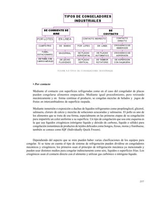 257
FIGURA 9.9 TIPOS DE CONGELADORES INDUSTRIALES
• Por contacto
Mediante el contacto con superficies refrigeradas como en el caso del congelador de placas
pueden congelarse alimentos empacados. Mediante igual procedimiento, pero retirando
mecánicamente y en forma continua el producto, se congelan mezclas de helados y jugos de
frutas en intercambiadores de superficie raspada.
Mediante inmersión o exposición a duchas de líquidos refrigerantes como propilenglicol, glicerol,
salmuera, cloruro de calcio y mezclas de soluciones azucaradas y salmueras. El pollo es uno de
los alimentos que se trata de esa forma, especialmente en las primeras etapas de su congelación
para impartirle un color uniforme a su superficie. Un tipo de congelación que usa este esquema es
la que usa líquidos criogénicos (nitrógeno líquido y dióxido de carbono, líquido o sólido) para
congelación instantánea de productos de tejidos delicados como hongos, fresas, moras y frambuesa;
también se conoce como IQF (Individually Quick Frozen).
Dependiendo del aspecto que se mire pueden haber varias clasificaciones de los equipos para
congelar. Si se tiene en cuenta el tipo de sistema de refrigeración pueden dividirse en congeladores
mecánicos y criogénicos; los primeros usan el principio de refrigeración mecánica ya mencionado y
pueden usar distintos medios para congelar indirectamente como aire, líquidos o superficies frías. Los
criogénicos usan el contacto directo con el alimento y utilizan gas carbónico o nitrógeno líquido.
Este documento se cre€ con la versi€n gratuita de EVALUACI•N de eXpert PDF. Esta marca de agua se eliminar‚ al
comprar la licencia de la versi€n completa de eXpert PDF. Visite www.avanquest.es para obtener m‚s informaci€n
 