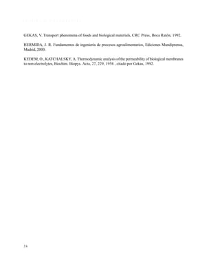 2 6
R E F E R E N C I A S B I B L I O G R Á F I C A S
GEKAS, V. Transport phenomena of foods and biological materials, CRC Press, Boca Ratón, 1992.
HERMIDA, J. R. Fundamentos de ingeniería de procesos agroalimentarios, Ediciones Mundiprensa,
Madrid, 2000.
KEDEM, O., KATCHALSKY,A. Thermodynamic analysis of the permeability of biological membranes
to non electrolytes, Biochim. Biopys. Acta, 27, 229, 1958 , citado por Gekas, 1992.
Este documento se cre€ con la versi€n gratuita de EVALUACI•N de eXpert PDF. Esta marca de agua se eliminar‚ al
comprar la licencia de la versi€n completa de eXpert PDF. Visite www.avanquest.es para obtener m‚s informaci€n
 