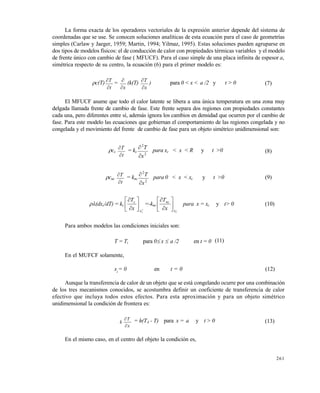 261
La forma exacta de los operadores vectoriales de la expresión anterior depende del sistema de
coordenadas que se use. Se conocen soluciones analíticas de esta ecuación para el caso de geometrías
simples (Carlaw y Jaeger, 1959; Martin, 1994; Yilmaz, 1995). Estas soluciones pueden agruparse en
dos tipos de modelos físicos: el de conducción de calor con propiedades térmicas variables y el modelo
de frente único con cambio de fase ( MFUCF). Para el caso simple de una placa infinita de espesor a,
simétrica respecto de su centro, la ecuación (6) para el primer modelo es:
c(T)
t
T


=
x

(k(T)
x
T


) para 0 < x < a /2 y t > 0 (7)
El MFUCF asume que todo el calor latente se libera a una única temperatura en una zona muy
delgada llamada frente de cambio de fase. Este frente separa dos regiones con propiedades constantes
cada una, pero diferentes entre sí, además ignora los cambios en densidad que ocurren por el cambio de
fase. Para este modelo las ecuaciones que gobiernan el comportamiento de las regiones congelada y no
congelada y el movimiento del frente de cambio de fase para un objeto simétrico unidimensional son:
cc
t
T


= kc
2
2
x
T


para xc < x < R y t >0 (8)
cnc
t
T


= knc
2
2
x
T

 para 0 < x < xc y t >0 (9)
(dxc/dT) = kc









cx
c
x
T
=-knc
_
cx
nc
x
T








para x = xc y t> 0 (10)
Para ambos modelos las condiciones iniciales son:
T = Ti para 0 x  a /2 en t = 0 (11)
En el MUFCF solamente,
xc
= 0 en t = 0 (12)
Aunque la transferencia de calor de un objeto que se está congelando ocurre por una combinación
de los tres mecanismos conocidos, se acostumbra definir un coeficiente de transferencia de calor
efectivo que incluya todos estos efectos. Para esta aproximación y para un objeto simétrico
unidimensional la condición de frontera es:
x
T
k

 = h(TA - T) para x = a y t > 0 (13)
En el mismo caso, en el centro del objeto la condición es,
Este documento se cre€ con la versi€n gratuita de EVALUACI•N de eXpert PDF. Esta marca de agua se eliminar‚ al
comprar la licencia de la versi€n completa de eXpert PDF. Visite www.avanquest.es para obtener m‚s informaci€n
 