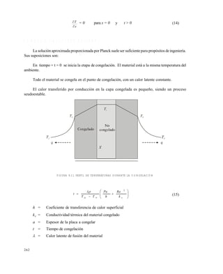 262
x
T

 = 0 para x = 0 y t > 0 (14)
9 . 6 M O D E L O S I M P L I F I C A D O D E P L A N K
La solución aproximada proporcionada por Planck suele ser suficiente para propósitos deingeniería.
Sus suposiciones son:
En tiempo = t = 0 se inicia la etapa de congelación. El material está a la misma temperatura del
ambiente.
Todo el material se congela en el punto de congelación, con un calor latente constante.
El calor transferido por conducción en la capa congelada es pequeño, siendo un proceso
seudoestable.
FIGURA 9.11 PERFIL DE TEMPERATURAS DURANTE LA CONGELACIÓN











 cic k
Ra
h
Pa
TT
t
2

(15)
h = Coeficiente de transferencia de calor superficial
kc = Conductividad térmica del material congelado
a = Espesor de la placa a congelar
t = Tiempo de congelación
 = Calor latente de fusión del material
Este documento se cre€ con la versi€n gratuita de EVALUACI•N de eXpert PDF. Esta marca de agua se eliminar‚ al
comprar la licencia de la versi€n completa de eXpert PDF. Visite www.avanquest.es para obtener m‚s informaci€n
 