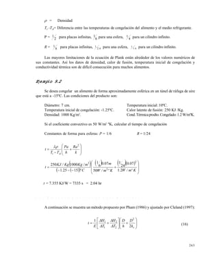 263
 = Densidad
Ti -TA= Diferencia entre las temperaturas de congelación del alimento y el medio refrigerante.
P = 1
2 para placas infinitas, 1
6 para una esfera, 1
4 para un cilindro infinito.
R = 1
8 para placas infinitas, 1
2 4 para una esfera, 1
1 6 para un cilindro infinito.
Las mayores limitaciones de la ecuación de Plank están alrededor de los valores numéricos de
sus constantes. Así los datos de densidad, calor de fusión, temperatura inicial de congelación y
conductividad térmica son de difícil consecución para muchos alimentos.
Ejemplo 9.2
Se desea congelar un alimento de forma aproximadamente esférica en un túnel de ráfaga de aire
que está a -15ºC. Las condiciones del producto son:
Diámetro: 7 cm. Temperatura inicial: 10ºC.
Temperatura inicial de congelación: -1.25ºC. Calor latente de fusión: 250 KJ /Kg.
Densidad: 1000 Kg/m3
. Cond.Térmicaprodto.Congelado:1.2W/mºK.
Si el coeficiente convectivo es 50 W/m2
ºK, calcular el tiempo de congelación
Constantes de forma para esferas: P = 1/6 R = 1/24











k
Ra
h
Pa
TT
t
Ai
2

 
  
    











Kºm/W.
.
Kºm/W
m.
Cº.
m/KgKg/KJ
t
21
070
24
1
50
070
6
1
15251
1000250
2
2
3
t = 7.355 KJ/W = 7335 s = 2.04 hr
9 . 6 . 1 M é t o d o d e p r e d i c c i ó n d e P l a n k m o d i f i c a d o
A continuación se muestra un método propuesto por Pham (1986) y ajustado por Cleland (1997):















ck
D
h
D
T
H
T
H
E
t
2
1 2
2
2
1
1




(16)
Este documento se cre€ con la versi€n gratuita de EVALUACI•N de eXpert PDF. Esta marca de agua se eliminar‚ al
comprar la licencia de la versi€n completa de eXpert PDF. Visite www.avanquest.es para obtener m‚s informaci€n
 