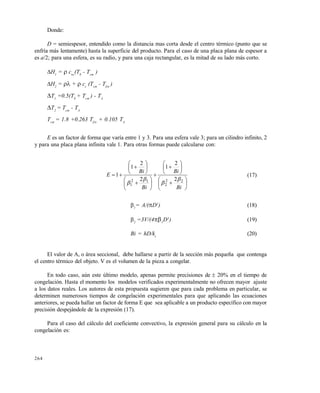 264
Donde:
D = semiespesor, entendido como la distancia mas corta desde el centro térmico (punto que se
enfría más lentamente) hasta la superficie del producto. Para el caso de una placa plana de espesor a
es a/2; para una esfera, es su radio, y para una caja rectangular, es la mitad de su lado más corto.
H1
=  cnc
(T0
- Tcm
)
H2
=  +  cc
(Tcm
- Tfin
)
T1
=0.5(T0
+ Tcm
) - TA
T2
= Tcm
- TA
Tcm
= 1.8 +0.263 Tfin
+ 0.105 TA
E es un factor de forma que varía entre 1 y 3. Para una esfera vale 3; para un cilindro infinito, 2
y para una placa plana infinita vale 1. Para otras formas puede calcularse con:






























Bi
Bi
Bi
Bi
E
22
2
12
1
2
2
1
2
2
1
1




(17)
1
= A/(D2
) (18)
2
=3V/(41
D3
) (19)
Bi = hD/kc
(20)
El valor de A, o área seccional, debe hallarse a partir de la sección más pequeña que contenga
el centro térmico del objeto. V es el volumen de la pieza a congelar.
En todo caso, aún este último modelo, apenas permite precisiones de  20% en el tiempo de
congelación. Hasta el momento los modelos verificados experimentalmente no ofrecen mayor ajuste
a los datos reales. Los autores de esta propuesta sugieren que para cada problema en particular, se
determinen numerosos tiempos de congelación experimentales para que aplicando las ecuaciones
anteriores, se pueda hallar un factor de forma E que sea aplicable a un producto específico con mayor
precisión despejándole de la expresión (17).
Para el caso del cálculo del coeficiente convectivo, la expresión general para su cálculo en la
congelación es:
Este documento se cre€ con la versi€n gratuita de EVALUACI•N de eXpert PDF. Esta marca de agua se eliminar‚ al
comprar la licencia de la versi€n completa de eXpert PDF. Visite www.avanquest.es para obtener m‚s informaci€n
 