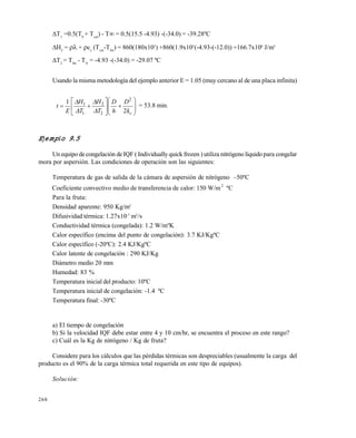 268
T1
=0.5(T0
+ Tcm
) - T = 0.5(15.5 -4.93) -(-34.0) = -39.28…C
H2
=  + cc
(Tcm
-Tfin
) = 860(180x103
) +860(1.9x103
(-4.93-(-12.0)) =166.7x106
J/m3
T2
= Tfm
- TA
= -4.93 -(-34.0) = -29.07 …C
Usando la misma metodolog•a del ejemplo anterior E = 1.05 (muy cercano al de una placa infinita)















ck
D
h
D
T
H
T
H
E
t
2
1 2
2
2
1
1




= 53.8 min.
Ejemplo 9.5
Un equipo decongelaci€n de IQF ( Individually quick frozen ) utiliza nitr€geno l•quido para congelar
mora por aspersi€n. Las condiciones de operaci€n son las siguientes:
Temperatura de gas de salida de la cƒmara de aspersi€n de nitr€geno –50…C
Coeficiente convectivo medio de transferencia de calor: 150 W/m2
…C
Para la fruta:
Densidad aparente: 950 Kg/m3
Difusividad t‚rmica: 1.27x10-7
m2
/s
Conductividad t‚rmica (congelada): 1.2 W/m…K
Calor espec•fico (encima del punto de congelaci€n): 3.7 KJ/Kg…C
Calor espec•fico (-20…C): 2.4 KJ/Kg…C
Calor latente de congelaci€n : 290 KJ/Kg
Diƒmetro medio 20 mm
Humedad: 83 %
Temperatura inicial del producto: 10…C
Temperatura inicial de congelaci€n: -1.4 …C
Temperatura final: -30…C
a) El tiempo de congelaci€n
b) Si la velocidad IQF debe estar entre 4 y 10 cm/hr, se encuentra el proceso en este rango?
c) Cuƒl es la Kg de nitr€geno / Kg de fruta?
Considere para los cƒlculos que las p‚rdidas t‚rmicas son despreciables (usualmente la carga del
producto es el 90% de la carga t‚rmica total requerida en este tipo de equipos).
Solución:
Este documento se cre€ con la versi€n gratuita de EVALUACI•N de eXpert PDF. Esta marca de agua se eliminar‚ al
comprar la licencia de la versi€n completa de eXpert PDF. Visite www.avanquest.es para obtener m‚s informaci€n
 