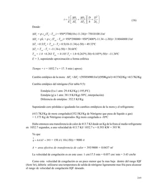 269















ck
D
h
D
T
H
T
H
E
t
2
1 2
2
2
1
1




(16)
Donde:
H1
=  cnc
(T0
- Tcm
) = 950*3700(10-(-11.34))= 75010100 J/m3
H2
=  +  cc
(Tcm
- Tfin
)= 950*290000+ 950*2400*(-11.34 - (-30))= 318044800 J/m3
T1
=0.5(T0
+ Tcm
) - TA
= 0.5(10-11.34)-(-50) = 49.33ºC
T2
= Tcm
- TA
= -11.34-(-50) = 38.66ºC
Tcm
= 1.8 +0.263 Tfin
+ 0.105 TA
= 1.8+0.263*(-30)+0.105*(-50)= -11.34ºC
E = 3, suponiendo aproximación a forma esférica
Tiempo = t = 1052.7 s = 17. 5 min ( aprox)
Cambio entálpico de la mora: H1
+H2
=(393054900J/m3
)/(950Kg/m3
)=413742J/Kg=413.7KJ/Kg
Cambio entálpico del nitrógeno (Ver tabla 9.5):
Entalpía (l) a 1 atm: 29.4 KJ/Kg (-195,8ºC)
Entalpía (g) a 1 atm: 381.9 KJ/Kg(-50ºC, interpolación)
Diferencia de entalpías: 352.5 KJ/Kg
Suponiendo cero pérdidas e igualando los cambios entálpicos de la mora y el refrigerante:
(413.7KJ/Kg de mora congelada)/(352.5KJ/Kg de Nitrógeno que pasa de líquido a gas)
= 1.173 Kg de Nitrógeno evaporados /Kg mora congelada a -30ºC
Hubo entonces una transferencia de calor de 413.7 KJ desde un Kg de la fruta al medio refrigerante
en 1052.7 segundos, a una velocidad de 413.7 KJ/ 1052.7 s = 0.393 KW = 393 W.
Ya que
393

ThAq = 150 A ( 10-(-50)) = 9000 A
A = area efectiva de transferencia de calor = 393/9000 = 0.0437 m2
La velocidad de congelación es en este caso: 1 cm/17.5 min = 0.057 cm/ min = 3.43 cm/hr
Como esta velocidad de congelación es un poco menor que la mas baja dentro del rango IQF
(4cm/ hr), debería utilizarse una temperatura de salida de nitrógeno ligeramente mas fría para alcanzar
el rango de velocidad de congelación IQF deseado.
Este documento se cre€ con la versi€n gratuita de EVALUACI•N de eXpert PDF. Esta marca de agua se eliminar‚ al
comprar la licencia de la versi€n completa de eXpert PDF. Visite www.avanquest.es para obtener m‚s informaci€n
 