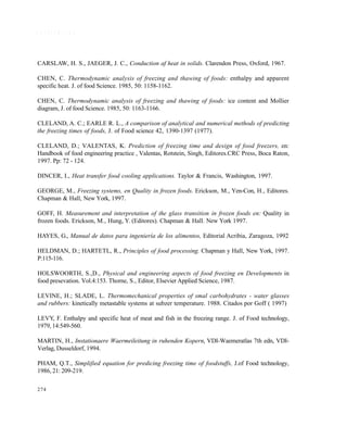 274
R E F E R E N C I A S
CARSLAW, H. S., JAEGER, J. C., Conduction af heat in solids. Clarendon Press, Oxford, 1967.
CHEN, C. Thermodynamic analysis of freezing and thawing of foods: enthalpy and apparent
specific heat. J. of food Science. 1985, 50: 1158-1162.
CHEN, C. Thermodynamic analysis of freezing and thawing of foods: ice content and Mollier
diagram, J. of food Science. 1985, 50: 1163-1166.
CLELAND, A. C.; EARLE R. L., A comparison of analytical and numerical methods of predicting
the freezing times of foods, J. of Food science 42, 1390-1397 (1977).
CLELAND, D.; VALENTAS, K. Prediction of freezing time and design of food freezers, en:
Handbook of food engineering practice , Valentas, Rotstein, Singh, Editores.CRC Press, Boca Raton,
1997. Pp: 72 - 124.
DINCER, I., Heat transfer food cooling applications. Taylor & Francis, Washington, 1997.
GEORGE, M., Freezing systems, en Quality in frozen foods. Erickson, M., Yen-Con, H., Editores.
Chapman & Hall, New York, 1997.
GOFF, H. Measurement and interpretation of the glass transition in frozen foods en: Quality in
frozen foods. Erickson, M., Hung, Y. (Editores). Chapman & Hall. New York 1997.
HAYES, G., Manual de datos para ingeniería de los alimentos, Editorial Acribia, Zaragoza, 1992
HELDMAN, D.; HARTETL, R., Principles of food processing. Chapman y Hall, New York, 1997.
P:115-116.
HOLSWOORTH, S.,D., Physical and engineering aspects of food freezing en Developments in
food presevation. Vol.4:153. Thorne, S., Editor, Elsevier Applied Science, 1987.
LEVINE, H.; SLADE, L. Thermomechanical properties of smal carbohydrates - water glasses
and rubbers: kinetically metastable systems at subzer temperature. 1988. Citados por Goff ( 1997)
LEVY, F. Enthalpy and specific heat of meat and fish in the freezing range. J. of Food technology,
1979, 14:549-560.
MARTIN, H., Instationaere Waermeileitung in ruhenden Kopern, VDI-Waemeratlas 7th edn, VDI-
Verlag, Dusseldorf, 1994.
PHAM, Q.T., Simplified equation for predicing freezing time of foodstuffs, J.of Food technology,
1986, 21: 209-219.
Este documento se cre€ con la versi€n gratuita de EVALUACI•N de eXpert PDF. Esta marca de agua se eliminar‚ al
comprar la licencia de la versi€n completa de eXpert PDF. Visite www.avanquest.es para obtener m‚s informaci€n
 