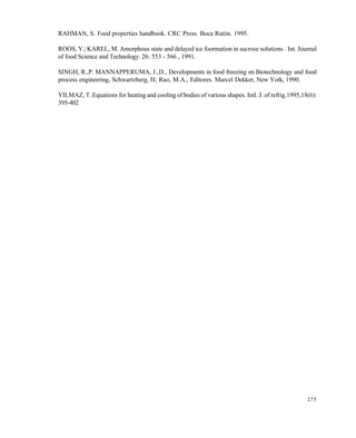 275
RAHMAN, S. Food properties handbook. CRC Press. Boca Ratón. 1995.
ROOS, Y.; KAREL, M. Amorphous state and delayed ice foormation in sucrose solutions . Int. Journal
of food Science and Technology. 26: 553 - 566 , 1991.
SINGH, R.,P. MANNAPPERUMA, J.,D., Developments in food freezing en Biotechnology and food
process engineering, Schwartzberg, H; Rao, M.A., Editores. Marcel Dekker, New York, 1990.
YILMAZ, T. Equations for heating and cooling of bodies of various shapes. Intl. J. of refrig.1995,18(6):
395-402
Este documento se cre€ con la versi€n gratuita de EVALUACI•N de eXpert PDF. Esta marca de agua se eliminar‚ al
comprar la licencia de la versi€n completa de eXpert PDF. Visite www.avanquest.es para obtener m‚s informaci€n
 