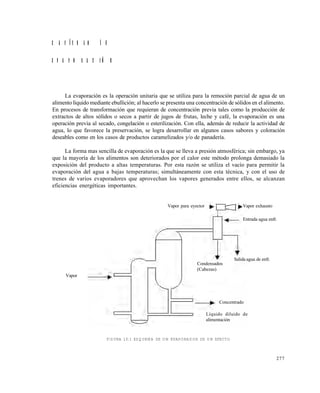 277
C A P Í T U L O 1 0
E V A P O R A C I Ó N
La evaporación es la operación unitaria que se utiliza para la remoción parcial de agua de un
alimento líquido mediante ebullición; al hacerlo se presenta una concentración de sólidos en el alimento.
En procesos de transformación que requieran de concentración previa tales como la producción de
extractos de altos sólidos o secos a partir de jugos de frutas, leche y café, la evaporación es una
operación previa al secado, congelación o esterilización. Con ella, además de reducir la actividad de
agua, lo que favorece la preservación, se logra desarrollar en algunos casos sabores y coloración
deseables como en los casos de productos caramelizados y/o de panadería.
La forma mas sencilla de evaporación es la que se lleva a presión atmosférica; sin embargo, ya
que la mayoría de los alimentos son deteriorados por el calor este método prolonga demasiado la
exposición del producto a altas temperaturas. Por esta razón se utiliza el vacío para permitir la
evaporación del agua a bajas temperaturas; simultáneamente con esta técnica, y con el uso de
trenes de varios evaporadores que aprovechan los vapores generados entre ellos, se alcanzan
eficiencias energéticas importantes.
FIGURA 10.1 ESQUEMA DE UN EVAPORADOR DE UN EFECTO
Vapor para eyector Vapor exhausto
Entrada agua enfr.
Salida agua de enfr.
Condensados
(Cabezas)
Concentrado
Líquido diluido de
alimentación
Vapor
Este documento se cre€ con la versi€n gratuita de EVALUACI•N de eXpert PDF. Esta marca de agua se eliminar‚ al
comprar la licencia de la versi€n completa de eXpert PDF. Visite www.avanquest.es para obtener m‚s informaci€n
 